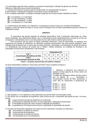 PÁGINA 4
3. As afirmações seguintes dizem respeito ao processo de distribuição e utilização da glicose nos Animais.
Selecione a alternativa que as avalia corretamente.
1. A glicose absorvida em excesso pode ser transformada num polissacarídeo de reserva.
2. Nos Insectos, a distribuição da glicose é mais eficaz do que nos Mamíferos.
3. Em condições anaeróbias, a oxidação incompleta da glicose não fornece energia metabólica às células.
(A) 3 é verdadeira; 1 e 2 são falsas.
(B) 1 e 2 são verdadeiras; 3 é falsa.
(C) 2 e 3 são verdadeiras; 1 é falsa.
(D) 1 é verdadeira; 2 e 3 são falsas.
4. A sobrevivência das células, num organismo, é conseguida à custa de trocas com os fluidos extracelulares.
Explique, a partir dos dados da Figura 2, de que modo a interação entre os fluidos extracelulares permite a eficácia do
metabolismo celular
GRUPO III
O crescimento das plantas depende da atividade fotossintética. Esta é fortemente influenciada por vários
fatores ambientais. Num determinado habitat, a luz e a temperatura variam significativamente ao longo de um dia, por
conseguinte, a fotossíntese ocorre a uma taxa abaixo do seu valor máximo durante parte do tempo.
Para reconhecer até que ponto os fatores ambientais influenciam a taxa de fotossíntese, foi realizada uma
experiência com plantas de sardinheira, em diferentes condições experimentais. Nos doze ensaios realizados, foram
utilizadas lotes de plantas com o mesmo grau de desenvolvimento, submetidas a concentrações de dióxido de carbono
e a temperaturas que variaram de acordo com a Tabela I. Nestes ambientes, as condições de humidade e de
intensidade luminosa foram semelhantes e não limitantes.
Temperatura (ºC)
Lote 1
Concentração atmosférica de CO2
15 25 30 35 45 50
Lote 2
Concentração saturante de CO2
15 25 30 35 45 50
As taxas fotossintéticas obtidas em cada ensaio permitiram traçar os gráficos da figura 2 :
1. Selecione a alternativa que preenche os
espaços na frase seguinte, de modo a obter uma
afirmação correta.
A análise dos resultados obtidos permite concluir
que as plantas do _____, submetidas a
concentrações normais de CO2, apresentam a
maior taxa de crescimento à temperatura de
_____.
A- lote 1 (…) 30 ºC.
B- lote 2 (…) 30 ºC.
C- lote 1 (…) 40 ºC.
D- lote 2 (…) 40 ºC.
2. Nas questões 2.1 e 2.2 selecione a única alternativa que permite obter uma afirmação correta.
2.1 De acordo com os resultados da experiência, pode concluir-se que o crescimento das plantas do lote 1 foi menor,
porque…
(A) …a água fornecida ao longo da experiência foi insuficiente.
(B) ...as temperaturas utilizadas não foram as mais adequadas à realização da fotossíntese.
(C) ...a intensidade luminosa não variou durante a realização da experiência.
(D) ...a quantidade de CO2 disponível era inferior à capacidade de assimilação das plantas.
2.2 As taxas de fotossíntese registadas nos ensaios do lote 2 apresentam variações que dependem…
(A) …da humidade e do dióxido de carbono.
(B) …exclusivamente da temperatura.
(C) …exclusivamente do dióxido de carbono.
(D) …da intensidade da luz e da temperatura.
Tabela I – Condições experimentais dos trabalhos realizados
 