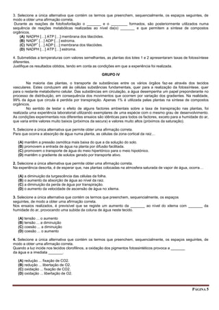 PÁGINA 5
3. Selecione a única alternativa que contém os termos que preenchem, sequencialmente, os espaços seguintes, de
modo a obter uma afirmação correta.
Durante as reações de fotofosforilação o _______ e o ________ formados, são posteriormente utilizados numa
sequência de reações metabólicas realizadas ao nível da(o) _______ e que permitem a síntese de compostos
orgânicos.
(A) NADPH […] ATP […] membrana dos tilacóides.
(B) NADP
+
[…] ADP […] estroma.
(C) NADP
+
[…] ADP […] membrana dos tilacóides.
(D) NADPH […] ATP […] estroma.
4. Submetidas a temperaturas com valores semelhantes, as plantas dos lotes 1 e 2 apresentaram taxas de fotossíntese
diferentes.
Justifique os resultados obtidos, tendo em conta as condições em que a experiência foi realizada.
GRUPO IV
Na maioria das plantas, o transporte de substâncias entre os vários órgãos faz-se através dos tecidos
vasculares. Estes conduzem até às células substâncias fundamentais, quer para a realização da fotossíntese, quer
para o restante metabolismo celular. Das substâncias em circulação, a água desempenha um papel preponderante no
processo de distribuição, em consequência dos movimentos que ocorrem por variação dos gradientes. Na realidade,
99% da água que circula é perdida por transpiração. Apenas 1% é utilizada pelas plantas na síntese de compostos
orgânicos.
No sentido de testar o efeito de alguns factores ambientais sobre a taxa de transpiração nas plantas, foi
realizada uma experiência laboratorial utilizando exemplares de uma espécie com o mesmo grau de desenvolvimento.
As condições experimentais nos diferentes ensaios são idênticas para todos os factores, exceto para a humidade do ar,
que varia entre valores muito baixos (próximos da secura) e valores muito altos (próximos da saturação).
1. Selecione a única alternativa que permite obter uma afirmação correta.
Para que ocorra a absorção de água numa planta, as células da zona cortical da raiz…
(A) mantêm a pressão osmótica mais baixa do que a da solução do solo.
(B) promovem a entrada de água na planta por difusão facilitada.
(C) promovem o transporte de água do meio hipertónico para o meio hipotónico.
(D) mantêm o gradiente de solutos gerado por transporte ativo.
2. Selecione a única alternativa que permite obter uma afirmação correta.
Na experiência descrita, é de esperar que, nas plantas colocadas na atmosfera saturada de vapor de água, ocorra…
(A) a diminuição da turgescência das células da folha.
(B) o aumento da absorção de água ao nível da raiz.
(C) a diminuição da perda de água por transpiração.
(D) o aumento da velocidade de ascensão de água no xilema.
3. Selecione a única alternativa que contém os termos que preenchem, sequencialmente, os espaços
seguintes, de modo a obter uma afirmação correta.
Nos ensaios realizados, é previsível que se registe um aumento da _______ ao nível do xilema com _______ da
humidade do ar, provocando uma subida da coluna de água neste tecido.
(A) tensão ... o aumento
(B) tensão ... a diminuição
(C) coesão ... a diminuição
(D) coesão ... o aumento
4. Selecione a única alternativa que contém os termos que preenchem, sequencialmente, os espaços seguintes, de
modo a obter uma afirmação correta.
Quando a luz incide nos tecidos clorofilinos, a oxidação dos pigmentos fotossintéticos provoca a _______
da água e a imediata _______.
(A) redução ... fixação de CO2.
(B) redução ... libertação de O2.
(C) oxidação ... fixação de CO2.
(D) oxidação ... libertação de O2.
 