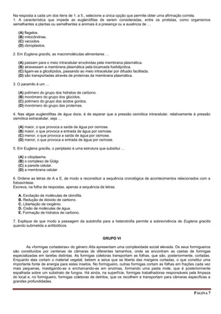 PÁGINA 7
Na resposta a cada um dos itens de 1. a 5., selecione a única opção que permite obter uma afirmação correta.
1. A característica que impede as euglenófitas de serem consideradas, entre os protistas, como organismos
semelhantes a plantas ou semelhantes a animais é a presença ou a ausência de …
(A) flagelos.
(B) mitocôndrias.
(C) vacúolos.
(D) cloroplastos.
2. Em Euglena gracilis, as macromoléculas alimentares …
(A) passam para o meio intracelular envolvidas pela membrana plasmática.
(B) atravessam a membrana plasmática pela bicamada fosfolipídica.
(C) ligam-se a glicolípidos, passando ao meio intracelular por difusão facilitada.
(D) são transportadas através de proteínas da membrana plasmática.
3. O paramilo é um …
(A) polímero do grupo dos hidratos de carbono.
(B) monómero do grupo dos glúcidos.
(C) polímero do grupo dos ácidos gordos.
(D) monómero do grupo das proteínas.
4. Nas algas euglenófitas de água doce, é de esperar que a pressão osmótica intracelular, relativamente à pressão
osmótica extracelular, seja …
(A) maior, o que provoca a saída de água por osmose.
(B) maior, o que provoca a entrada de água por osmose.
(C) menor, o que provoca a saída de água por osmose.
(D) menor, o que provoca a entrada de água por osmose.
5. Em Euglena gracilis, o periplasto é uma estrutura que substitui …
(A) o citoplasma.
(B) o complexo de Golgi.
(C) a parede celular.
(D) a membrana celular
6. Ordene as letras de A a E, de modo a reconstituir a sequência cronológica de acontecimentos relacionados com a
fotossíntese.
Escreva, na folha de respostas, apenas a sequência de letras.
A. Excitação de moléculas de clorofila.
B. Redução de dióxido de carbono.
C. Libertação de oxigénio.
D. Cisão de moléculas de água.
E. Formação de hidratos de carbono.
7. Explique de que modo a passagem da autotrofia para a heterotrofia permite a sobrevivência de Euglena gracilis
quando submetida a antibióticos.
GRUPO VI
As «formigas cortadeiras» do género Atta apresentam uma complexidade social elevada. Os seus formigueiros
são constituídos por centenas de câmaras de diferentes tamanhos, onde se encontram as castas de formigas
especializadas em tarefas distintas. As formigas coletoras transportam as folhas, que são, posteriormente, cortadas.
Enquanto elas cortam o material vegetal, bebem a seiva que se liberta das margens cortadas, o que constitui uma
importante fonte de energia para estes insetos. No formigueiro, outras formigas cortam as folhas em frações cada vez
mais pequenas, mastigando-as e encharcando-as em enzimas, formando uma pasta mole, que é posteriormente
espalhada sobre um substrato de fungos. Há ainda, na superfície, formigas trabalhadoras responsáveis pela limpeza
do local e, no formigueiro, formigas coletoras de detritos, que os recolhem e transportam para câmaras específicas a
grandes profundidades.
 