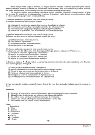 PÁGINA 8
Nesta relação entre fungos e formigas, os fungos recebem proteção e alimento preparado pelos insetos,
podendo crescer e acumular nutrientes nas extremidades das suas hifas, onde se concentram açúcares e proteínas
que serão, posteriormente, utilizados pelas formigas, quando ingerirem essas extremidades.
No percurso evolutivo, surgiram plantas capazes de produzir inseticidas e fungicidas, que as protegem da ação
das formigas. Em paralelo, as formigas evoluíram no sentido de detetarem muitos desses compostos, evitando utilizar
as folhas das plantas que produzem essas substâncias.
1. Selecione a alternativa que permite obter uma afirmação correta.
As formigas alimentam-se realizando uma digestão…
(A) extracorporal, com enzimas capazes de promover a degradação da celulose.
(B) intracelular, da qual resulta a degradação das células das folhas recolhidas.
(C) intracorporal, com a degradação da pasta produzida a partir das folhas.
(D) extracelular, da qual resulta a lise de substâncias produzidas pelos fungos.
2. Selecione a alternativa que permite obter uma afirmação correta.
Os fungos, por absorverem os nutrientes da pasta vegetal, são seres…
(A) fotoheterotróficos e microconsumidores.
(B) fotoautotróficos e produtores.
(C) quimioheterotróficos e microconsumidores.
(D) quimioautotróficos e produtores.
3. Selecione a alternativa que permite obter uma afirmação correta.
Ao utilizarem a seiva das folhas como fonte de energia, as formigas coletoras produzem ATP através da…
(A) oxidação de compostos orgânicos por via catabólica.
(B) redução de compostos orgânicos por via catabólica.
(C) oxidação de compostos orgânicos por via anabólica.
(D) redução de compostos orgânicos por via anabólica.
4. Ordene as letras de A a F, de modo a sequenciar os acontecimentos referentes ao transporte da seiva floémica.
Inicie a ordenação pela afirmação A.
(A) Formação de sacarose nos órgãos fotossintéticos.
(B) Aumento significativo do volume do conteúdo celular dos tubos crivosos.
(C) Entrada de água por osmose nos elementos condutores do floema.
(D) Transporte activo de sacarose para células do floema.
(E) Passagem da sacarose para as células de órgãos de reserva.
(F) Aumento da pressão osmótica nas células dos tubos crivosos.
5. Faça corresponder a cada uma das afirmações de A a E o nível de organização biológica respetivo, indicado na
chave:
Afirmações
A – As plantas de uma espécie, na zona do formigueiro, são utilizadas pelas formigas cortadeiras.
B – São as formigas do género Atta que originam entre si descendência fértil.
C – É a unidade básica estrutural constituinte dos fungos do formigueiro.
D – Os seres que habitam o formigueiro interagem entre eles e com o meio.
E – São os seres vivos que habitam na zona do formigueiro.
Chave
I – Ecossistema
II – Célula
III – Espécie
IV – Comunidade
V – Organismo
VI – Tecido
VII – População
VIII – Órgão
FIM
 