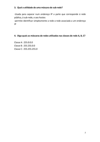 3. Qual a utilidade de uma máscara de sub-rede?

-Usada para separar num endereço IP a parte que corresponde á rede
pública, á sub-rede, e aos hostes
-permite identificar simplesmente a rede a rede associada a um endereço
IP



4. Diga quais as máscaras de redes utilizadas nas classes de rede A, B, C?

Classe A : 255.0.0.0
Classe B : 255.255.0.0
Classe C : 255.255.255.0




                                                                         2
 