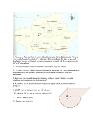 A Filomena , a Rosa e a Carla vivem em 3 localidades deste distrito. Sabe-se que a Filomena
vive em Vila Nova de Famalicão (F) e a Carla em Celorico de Basto (C). Sabe-se que as 3
localidades formam um triângulo em que os ângulos de vértices F e C têm, respectivamente,
64º e 40º de amplitude.

4.1 Faz a construção do triângulo e identifica a localidade onde vive a Rosa.

4.2 O Pedro, o Bruno e o Vasco vivem em Esposende, Barcelos e Vila Verde, respectivamente.
Classifica quanto aos ângulos e quanto aos lados o triângulo formado por estas três
localidades.

5. Determina a soma dos ângulos internos de um octógono regular. Qual é a soma da
amplitude dos ângulos externos deste polígono?

6. A amplitude de um ângulo interno de um polígono regular é 150º, quantos lados tem o
polígono?

7. [ABCD] é um paralelogramo em que AB = 5 cm ;

AD = 8 cm e AE = 3 cm . M é o ponto médio do [BC].

7.1 Calcula a área da figura.

7.2 Calcula o seu perímetro.
 