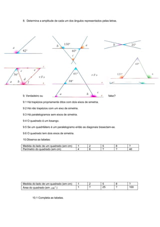 8. Determina a amplitude de cada um dos ângulos representados pelas letras.




9. Verdadeiro ou                                                       falso?

9.1 Há trapézios propriamente ditos com dois eixos de simetria.

9.2 Há não trapézios com um eixo de simetria.

9.3 Há paralelogramos sem eixos de simetria.

9.4 O quadrado é um losango.

9.5 Se um quadrilátero é um paralelogramo então as diagonais bissectam-se.

9.6 O quadrado tem dois eixos de simetria.

10.Observa as tabelas:

Medida do lado de um quadrado (em cm)          1       2          5             8   ?
Perímetro do quadrado (em cm)                  4       8          ?             ?   40




Medida do lado de um quadrado (em cm)          1       2          5             8   ?
Área do quadrado (em cm 2 )                    1       ?          25            ?   100


       10.1 Completa as tabelas.
 
