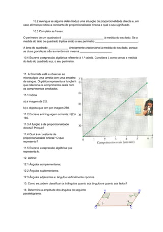 10.2 Averigua se alguma delas traduz uma situação de proporcionalidade directa e, em
caso afirmativo indica a constante de proporcionalidade directa e qual o seu significado.

        10.3 Completa as frases:

O perímetro de um quadrado é ___________________________ à medida do seu lado. Se a
medida do lado do quadrado triplica então o seu perímetro ____________________________.

A área do quadrado _____________ directamente proporcional à medida do seu lado, porque
as duas grandezas não aumentam na mesma _____________________.

10.4 Escreve a expressão algébrica referente à 1.ª tabela. Considera l, como sendo a medida
do lado do quadrado e p, o seu perímetro.



11. A Cremilde está a observar ao
microscópio uma lamela com uma amostra
de sangue. O gráfico representa a função h
que relaciona os comprimentos reais com
os comprimentos ampliados.

11.1 Indica

a) a imagem de 2,5.

b) o objecto que tem por imagem 280.

11.2 Escreve em linguagem corrente: h(2)=
160.

11.3 A função é de proporcionalidade
directa? Porquê?

11.4 Qual é a constante de
proporcionalidade directa? O que
representa?

11.5 Escreve a expressão algébrica que
representa h.

12. Define:

12.1 Ângulos complementares;

12.2 Ângulos suplementares;

12.3 Ângulos adjacentes e ângulos verticalmente opostos.

13. Como se podem classificar os triângulos quanto aos ângulos e quanto aos lados?

14. Determina a amplitude dos ângulos do seguinte
paralelogramo.
 