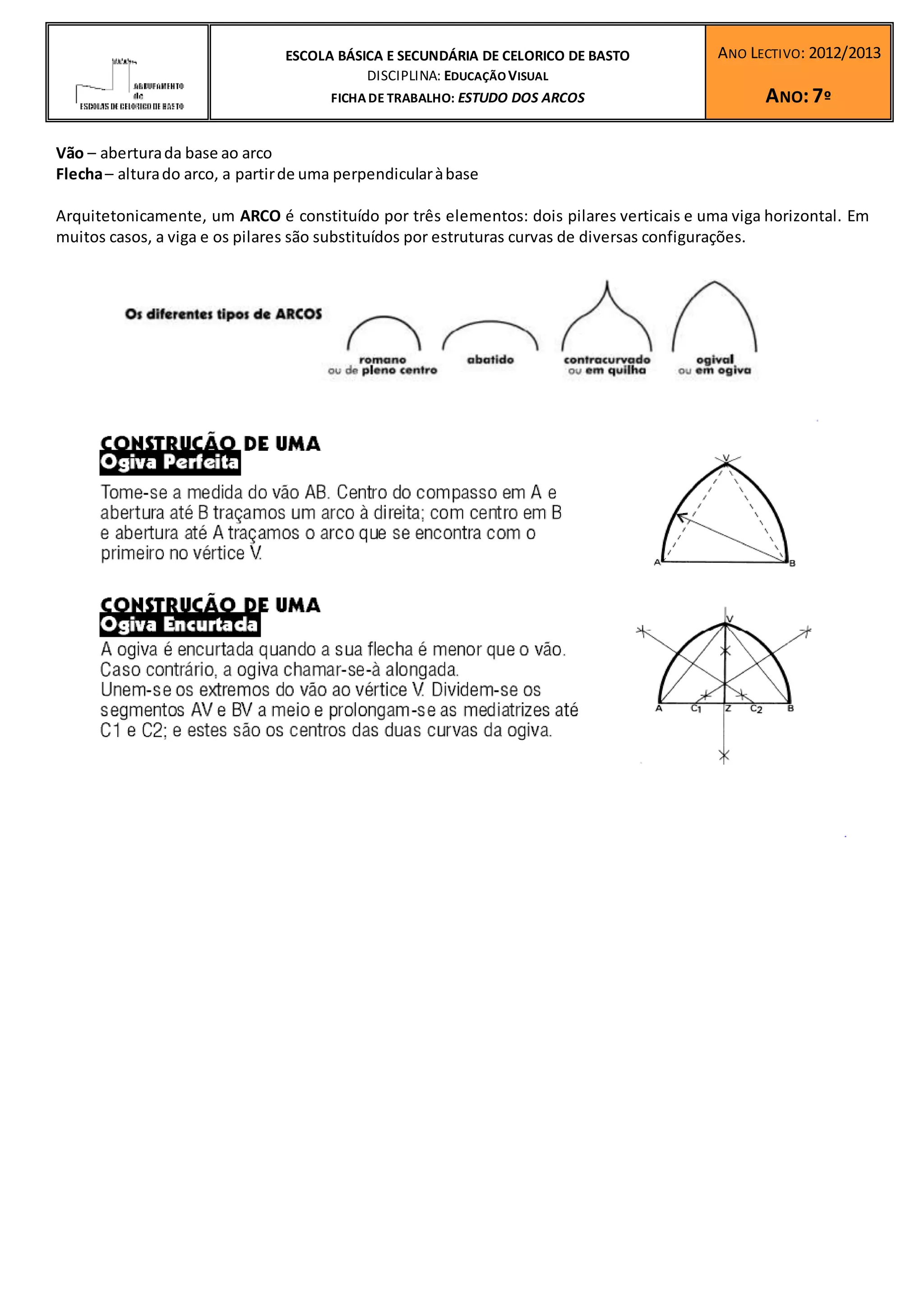 ESCOLA BÁSICA E SECUNDÁRIA DE CELORICO DE BASTO
DISCIPLINA: EDUCAÇÃO VISUAL
FICHA DE TRABALHO: ESTUDO DOS ARCOS
Vão – abertura da base ao arco
Flecha – altura do arco, a partir de uma perpendicular à base
ANO LECTIVO: 2012/2013
ANO: 7º
Arquitetonicamente, um ARCO é constituído por três elementos: dois pilares verticais e uma viga horizontal. Em
muitos casos, a viga e os pilares são substituídos por estruturas curvas de diversas configurações.
