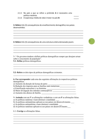 1
2.1.5 No país a que se refere a pirâmide A é necessária uma
politica natalista. _____
2.1.6 A esperança média de vida é maior no país B. _____
3- Refere três (3) consequências do envelhecimento demográfico nos países
desenvolvidos.
_______________________________________________________________________
_______________________________________________________________________
_______________________________________________________________________
_______________________________________________________________________
4- Refere três (3) consequências de uma estrutura etária demasiado jovem.
_______________________________________________________________________
_______________________________________________________________________
_______________________________________________________________________
_______________________________________________________________________
5- “ Os governos tendem a definir politicas demográficas sempre que desejam actuar
sobre o crescimento da população”.
5.1- Define políticas demográficas.
_______________________________________________________________________
_______________________________________________________________________
____________________________________________________________________
5.2- Refere os dois tipos de políticas demográficas existentes.
______________________________________________________________________
6- Faz corresponder cada uma das seguintes afirmações às respectivas políticas
demográficas.
a) Aumento da duração da licença de parto. ___________________________
b) Redução dos impostos para as famílias mais numerosas.________________
c) Esterilização masculina e/ ou feminina. _____________________________
d) Maior divulgação dos métodos contraceptivos. _______________________
e) Aumento dos abonos de família. ___________________________________
9- Assinala com um V as afirmações verdadeiras e com um F as afirmações falsas.
a) As políticas natalistas visam diminuir a natalidade. ___
b) As politicas antinatalistas aplicam-se nos países em desenvolvimento. ___
c) As políticas antinatalistas visam diminuir a natalidade. ___
d) As politicas natalistas aplicam-se aos países em desenvolvimento.___
6.1- Corrige as afirmações falsas.
_______________________________________________________________________
_______________________________________________________________________
_______________________________________________________________________
_______________________________________________________________________
_______________________________________________________________________
 