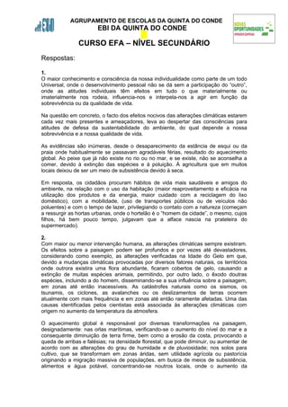 AGRUPAMENTO DE ESCOLAS DA QUINTA DO CONDE
                       EBI DA QUINTA DO CONDE

               CURSO EFA – NÍVEL SECUNDÁRIO
Respostas:

1.
O maior conhecimento e consciência da nossa individualidade como parte de um todo
Universal, onde o desenvolvimento pessoal não se dá sem a participação do “outro”,
onde as atitudes individuais têm efeitos em tudo o que materialmente ou
imaterialmente nos rodeia, influencia-nos e interpela-nos a agir em função da
sobrevivência ou da qualidade de vida.

Na questão em concreto, o facto dos efeitos nocivos das alterações climáticas estarem
cada vez mais presentes e ameaçadores, leva ao despertar das consciências para
atitudes de defesa da sustentabilidade do ambiente, do qual depende a nossa
sobrevivência e a nossa qualidade de vida.

As evidências são inúmeras, desde o desaparecimento da estância de esqui ou da
praia onde habitualmente se passavam agradáveis férias, resultado do aquecimento
global. Ao peixe que já não existe no rio ou no mar, e se existe, não se aconselha a
comer, devido à extinção das espécies e à poluição. À agricultura que em muitos
locais deixou de ser um meio de subsistência devido à seca.

Em resposta, os cidadãos procuram hábitos de vida mais saudáveis e amigos do
ambiente, na relação com o uso da habitação (maior reaproveitamento e eficácia na
utilização dos produtos e da energia, maior cuidado com a reciclagem do lixo
doméstico), com a mobilidade, (uso de transportes públicos ou de veículos não
poluentes) e com o tempo de lazer, privilegiando o contato com a natureza (começam
a ressurgir as hortas urbanas, onde o hortelão é o “homem da cidade”, o mesmo, cujos
filhos, há bem pouco tempo, julgavam que a alface nascia na prateleira do
supermercado).

2.
Com maior ou menor intervenção humana, as alterações climáticas sempre existiram.
Os efeitos sobre a paisagem podem ser profundos e por vezes até devastadores,
considerando como exemplo, as alterações verificadas na Idade do Gelo em que,
devido a mudanças climáticas provocadas por diversos fatores naturais, os territórios
onde outrora existira uma flora abundante, ficaram cobertos de gelo, causando a
extinção de muitas espécies animais, permitindo, por outro lado, o êxodo doutras
espécies, incluindo a do homem, disseminando-se a sua influência sobre a paisagem,
em zonas até então inacessíveis. As catástrofes naturais como os sismos, os
tsunamis, os ciclones, as avalanches ou os deslizamentos de terras ocorrem
atualmente com mais frequência e em zonas até então raramente afetadas. Uma das
causas identificadas pelos cientistas está associada às alterações climáticas com
origem no aumento da temperatura da atmosfera.

O aquecimento global é responsável por diversas transformações na paisagem,
designadamente: nas orlas marítimas, verificando-se o aumento do nível do mar e a
consequente diminuição de terra firme, bem como a erosão da costa, provocando a
queda de arribas e falésias; na densidade florestal, que pode diminuir, ou aumentar de
acordo com as alterações do grau de humidade e de pluviosidade; nos solos para
cultivo, que se transformam em zonas áridas, sem utilidade agrícola ou pastorícia
originando a migração massiva de populações, em busca de meios de subsistência,
alimentos e água potável, concentrando-se noutros locais, onde o aumento da
 
