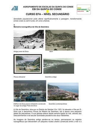 AGRUPAMENTO DE ESCOLAS DA QUINTA DO CONDE
                         EBI DA QUINTA DO CONDE

                  CURSO EFA – NÍVEL SECUNDÁRIO
densidade populacional pode alterar significativamente a paisagem, transformando
zonas rurais ou semi-rurais, em zona urbanas.

3.
Memória iconográfica da Vila de Sesimbra




Antiga praia da Doca                            Idem




Pesca artesanal                            Sesimbra antiga




Edifício da Doca-pesca entretanto construído   Sesimbra contemporânea
no lugar da antiga Praia da Doca

A Vila de Sesimbra, situa-se no Distrito de Setúbal. Em 1323, foi elevada a Vila por D.
Dinis que a denominou Póvoa da Ribeira de Sesimbra, era à época uma pequena
aldeia de pescadores. A sua génese esteve desde sempre ligada ao mar, através dos
Descobrimentos e da secular actividade piscatória dos seus habitantes.

As imagens de Sesimbra antiga perdem-se no tempo, permanecem os registos
iconográficos que desvendam um pequeno núcleo urbano construído entre o mar e a
 