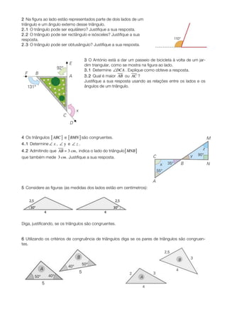 2 Na figura ao lado estão representados parte de dois lados de um
triângulo e um ângulo externo desse triângulo.
2.1 O triângulo pode ser equilátero? Justifique a sua resposta.
2.2 O triângulo pode ser rectângulo e isósceles? Justifique a sua
resposta.
2.3 O triângulo pode ser obtusângulo? Justifique a sua resposta.


                                   3 O António está a dar um passeio de bicicleta à volta de um jar-
                                   dim triangular, como se mostra na figura ao lado.
                                   3.1 Determine ∠DCA . Explique como obteve a resposta.
                                   3.2 Qual é maior AB ou AC ?
                                   Justifique a sua resposta usando as relações entre os lados e os
                                   ângulos de um triângulo.




4 Os triângulos [ ABC ] e [ BMN ] são congruentes.
4.1 Determine ∠ x , ∠ y e ∠ z .
4.2 Admitindo que AB = 3 cm, indica o lado do triângulo [ MNB ]
que também mede 3 cm. Justifique a sua resposta.




5 Considere as figuras (as medidas dos lados estão em centímetros):




Diga, justificando, se os triângulos são congruentes.


6 Utilizando os critérios de congruência de triângulos diga se os pares de triângulos são congruen-
tes.
 