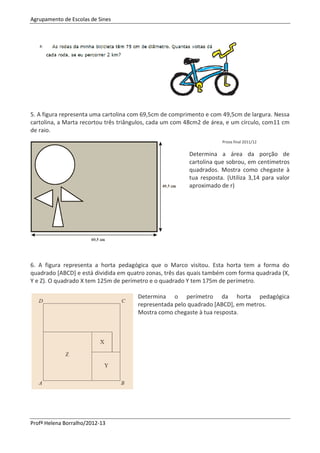 Agrupamento de Escolas de Sines
Profª Helena Borralho/2012-13
5. A figura representa uma cartolina com 69,5cm de comprimento e com 49,5cm de largura. Nessa
cartolina, a Marta recortou três triângulos, cada um com 48cm2 de área, e um círculo, com11 cm
de raio.
Prova final 2011/12
Determina a área da porção de
cartolina que sobrou, em centímetros
quadrados. Mostra como chegaste à
tua resposta. (Utiliza 3,14 para valor
aproximado de r)
6. A figura representa a horta pedagógica que o Marco visitou. Esta horta tem a forma do
quadrado [ABCD] e está dividida em quatro zonas, três das quais também com forma quadrada (X,
Y e Z). O quadrado X tem 125m de perímetro e o quadrado Y tem 175m de perímetro.
Determina o perímetro da horta pedagógica
representada pelo quadrado [ABCD], em metros.
Mostra como chegaste à tua resposta.
 