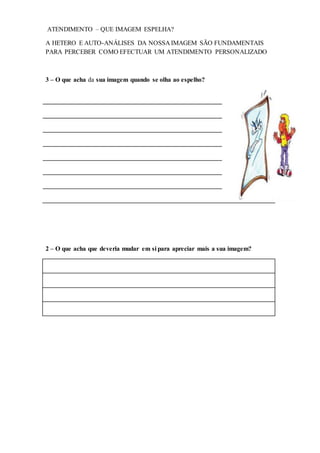 ATENDIMENTO – QUE IMAGEM ESPELHA?
A HETERO E AUTO-ANÁLISES DA NOSSA IMAGEM SÃO FUNDAMENTAIS
PARA PERCEBER COMO EFECTUAR UM ATENDIMENTO PERSONALIZADO
3 – O que acha da sua imagem quando se olha ao espelho?
2 – O que acha que deveria mudar em si para apreciar mais a sua imagem?
 