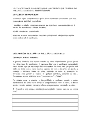 NESTA ACTIVIDADE VAMOS EXPLORAR AS ATITUDES QUE CONTRIBUEM
PARA UMATENDIMENTO PERSONALIZADO
OBJECTIVOS PEDAGÓGICOS
•Identificar alguns comportamentos típicos de um atendimento mecanizado, com base
na experiência individual como cliente;
•Identificar as atitudes e os comportamentos que contribuem para um atendimento à
medida das necessidades e desejos do cliente;
•Definir atendimento personalizado;
•Valorizar as hetero e auto-análises frequentes para perceber a imagem que espelha
como profissional do atendimento.
ORIENTAÇÕES DE CARÁCTER PEDAGÓGICO-DIDÁCTICO
Orientações de Cariz Reflexivo:
A presente actividade foca diversos aspectos de índole comportamental, que se aplicam
nas várias fases do atendimento. É importante frisar que o atendimento personalizado
não é apenas algo que soa sempre bem aos ouvidos do cliente, mas que produz reais
efeitos na forma como o cliente encara a aquisição do bem ou do serviço em questão e
promove a fidelização (maior ou menor consoante os ramos de actividade) tão
necessária para garantir o sucesso de qualquer actividade, comercial ou não .
Pressupomos sempre a distinção entre "comportamento" e "atitude".
As atitudes como a simpatia, a disponibilidade, a confiança, empatia e outras,
manifestam-se de forma visível através de comportamentos como: o sorriso, os braços
abertos e prontos a ajudar, o acenar a cabeça, certas expressões verbalizadas e outros.
4 – Segundo o texto acima, o atendimento personalizado é apenas algo que soa sempre
bem?
 