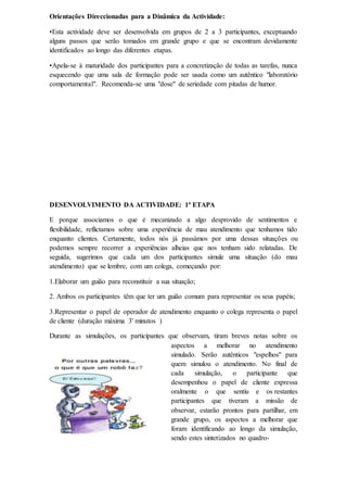 Orientações Direccionadas para a Dinâmica da Actividade:
•Esta actividade deve ser desenvolvida em grupos de 2 a 3 participantes, exceptuando
alguns passos que serão tomados em grande grupo e que se encontram devidamente
identificados ao longo das diferentes etapas.
•Apela-se à maturidade dos participantes para a concretização de todas as tarefas, nunca
esquecendo que uma sala de formação pode ser usada como um autêntico "laboratório
comportamental". Recomenda-se uma "dose" de seriedade com pitadas de humor.
DESENVOLVIMENTO DA ACTIVIDADE: 1ª ETAPA
E porque associamos o que é mecanizado a algo desprovido de sentimentos e
flexibilidade, reflictamos sobre uma experiência de mau atendimento que tenhamos tido
enquanto clientes. Certamente, todos nós já passámos por uma dessas situações ou
podemos sempre recorrer a experiências alheias que nos tenham sido relatadas. De
seguida, sugerimos que cada um dos participantes simule uma situação (do mau
atendimento) que se lembre, com um colega, começando por:
1.Elaborar um guião para reconstituir a sua situação;
2. Ambos os participantes têm que ter um guião comum para representar os seus papéis;
3.Representar o papel de operador de atendimento enquanto o colega representa o papel
de cliente (duração máxima 3' minutos )
Durante as simulações, os participantes que observam, tiram breves notas sobre os
aspectos a melhorar no atendimento
simulado. Serão autênticos "espelhos" para
quem simulou o atendimento. No final de
cada simulação, o participante que
desempenhou o papel de cliente expressa
oralmente o que sentiu e os restantes
participantes que tiveram a missão de
observar, estarão prontos para partilhar, em
grande grupo, os aspectos a melhorar que
foram identificando ao longo da simulação,
sendo estes sintetizados no quadro-
 