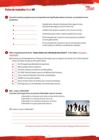 2
Ensino
no Estrangeiro
Português
Ficha de trabalho Nível B1
Encontra no texto as palavras que correspondem aos significados abaixo e escreve-as nos locais corres-
pondentes.
a.
impedimento; não permissão para fazer alguma coisa;
decisão de que alguma coisa é contra a lei
b. conflito entre grupos ou países, com recurso a armas
c. movimento para mudar o sistema político de um país
d.
forma de governar um país em que as pessoas escolhem
os seus governantes
e.
forma de governar um país em que só uma pessoa manda
e não respeita os direitos e a vontade dos cidadãos
Relê a segunda parte do texto, “O que mudou com a Revolução dos Cravos?”, e vê o vídeo “25 de abril –
Infominuto”.
2.1. Assinala com V (verdadeira) ou F (falsa) as afirmações que se seguem, de acordo com a informação do
texto e do vídeo. Corrige as afirmações falsas.
a. Em Portugal havia liberdade de expressão.
b. Não se podia criticar o Governo.
c. Durante a ditadura só havia um partido político.
d. Em 1932, António Salazar passa a ser Ministro das Finanças.
e. Com a nova Constituição, teve início o Estado Novo.
f. A PIDE era uma polícia política.
g. Duas canções foram as senhas para o início da revolução.
h. Portugal passou a ter liberdade, mas ainda havia censura.
Mas… o que é a liberdade?
O escritor José Jorge Letria, no seu livro A liberdade o que é?, escreve:
		 A liberdade é um pássaro sem medo a cantar dentro da boca.
		 A liberdade é um caracol a brincar com o sol.
		 A liberdade é um comboio a atravessar as nuvens.
		 A liberdade é um gato apaixonado pela lua.
3.1. E para ti, o que é a liberdade?
Para saberes mais sobre o 25 de Abril e a importância da Liberdade, lê O Tesouro, de Manuel António Pina.
1
2
3
3
 