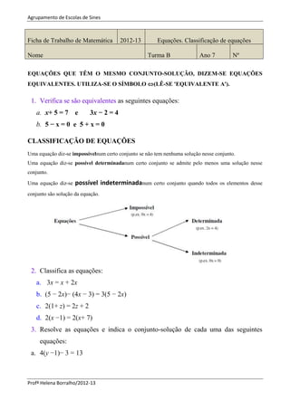 Agrupamento de Escolas de Sines
Profª Helena Borralho/2012-13
EQUAÇÕES QUE TÊM O MESMO CONJUNTO-SOLUÇÃO, DIZEM-SE EQUAÇÕES
EQUIVALENTES. UTILIZA-SE O SÍMBOLO (LÊ-SE 'EQUIVALENTE A').
1. Verifica se são equivalentes as seguintes equações:
a. x+ 5 = 7 e 3x − 2 = 4
b. 5 − x = 0 e 5 + x = 0
CLASSIFICAÇÃO DE EQUAÇÕES
Uma equação diz-se impossívelnum certo conjunto se não tem nenhuma solução nesse conjunto.
Uma equação diz-se possível determinadanum certo conjunto se admite pelo menos uma solução nesse
conjunto.
Uma equação diz-se possível indeterminadanum certo conjunto quando todos os elementos desse
conjunto são solução da equação.
2. Classifica as equações:
a. 3x = x + 2x
b. (5 − 2x)− (4x − 3) = 3(5 − 2x)
c. 2(1+ z) = 2z + 2
d. 2(x −1) = 2(x+ 7)
3. Resolve as equações e indica o conjunto-solução de cada uma das seguintes
equações:
a. 4(y −1)− 3 = 13
Ficha de Trabalho de Matemática 2012-13 Equações. Classificação de equações
Nome Turma B Ano 7 Nº
 