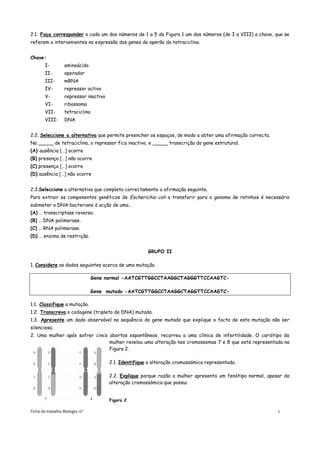 2.1. Faça corresponder a cada um dos números de 1 a 5 da Figura 1 um dos números (de I a VIII) a chave, que se
referem a intervenientes na expressão dos genes do operão da tetraciclina.


Chave:
        I-         aminoácido
        II-        operador
        III-       mRNA
        IV-        repressor activo
        V-         repressor inactivo
        VI-        ribossoma
        VII-       tetraciclina
        VIII-      DNA


2.2. Seleccione a alternativa que permite preencher os espaços, de modo a obter uma afirmação correcta.
Na _____ de tetraciclina, o repressor fica inactivo, e _____ transcrição do gene estrutural.
(A) ausência […] ocorre
(B) presença […] não ocorre
(C) presença […] ocorre
(D) ausência […] não ocorre


2.3.Seleccione a alternativa que completa correctamente a afirmação seguinte.
Para extrair os componentes genéticos de Escherichia coli a transferir para o genoma de ratinhos é necessário
submeter o DNA bacteriano à acção de uma…
(A) … transcriptase reversa.
(B) … DNA polimerase.
(C) … RNA polimerase.
(D) … enzima de restrição.


                                                        GRUPO II

1. Considere os dados seguintes acerca de uma mutação.

                                  Gene normal -AATCGTTGGCCTAAGGCTAGGGTTCCAAGTC-

                                  Gene mutado -AATCGTTGGCCTAAGGCTAGGTTCCAAGTC-

1.1. Classifique a mutação.
1.2. Transcreva o codogene (tripleto de DNA) mutado.
1.3. Apresente um dado observável na sequência do gene mutado que explique o facto de esta mutação não ser
silenciosa.
2. Uma mulher após sofrer cinco abortos espontâneos, recorreu a uma clínica de infertilidade. O cariótipo da
                                mulher revelou uma alteração nos cromossomas 7 e 8 que está representada na
                                Figura 2.

                                        2.1. Identifique a alteração cromossómica representada.

                                        2.2. Explique porque razão a mulher apresenta um fenótipo normal, apesar da
                                        alteração cromossómica que possui.


                                        Figura 2

Ficha de trabalho Biologia 12º                                                                                2
 