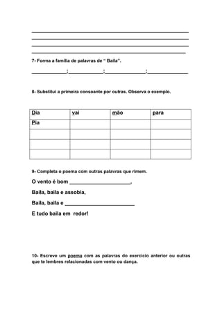 ______________________________________________________
______________________________________________________
______________________________________________________
_____________________________________________________
7- Forma a família de palavras de “ Baila”.

____________;____________;______________;______________


8- Substitui a primeira consoante por outras. Observa o exemplo.



Dia                vai                mão              para
Pia




9- Completa o poema com outras palavras que rimem.

O vento é bom _____________________,

Baila, baila e assobia,

Baila, baila e ________________________

E tudo baila em redor!




10- Escreve um poema com as palavras do exercício anterior ou outras
que te lembres relacionadas com vento ou dança.
 