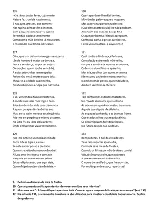 126
-«Se jánas brutas feras,cujamente
Natura fezcruel de nascimento,
E nas avesagrestes,que somente
Nas rapinasaéreastêmo intento,
Com pequenascriançasviuagente
Teremtão piadososentimento
Comocom a mãe de Ninojá mostraram,
E cos irmãos que Romaedificaram:
127
Ó tu, que tensde humanoo gestoe o peito
(Se de humanoé matar ua donzela,
Fraca e semforça, sópor ter sujeito
O coração a quemsoube vencê-la),
A estascriancinhastemrespeito,
Poiso não tensà morte escuradela;
Mova-te a piedade suae minha,
Poiste não move a culpaque não tinha.
128
E se, vencendoaMaura resistência,
A morte sabesdar com fogoe ferro
Sabe tambémdar vidacom clemência
A quemperaperdê-lanãofezerro.
Mas, se to assimmerece estainocência,
Põe-me emperpétuoe míserodesterro,
Na Cítia friaou lána Líbia ardente,
Onde emlágrimasvivaeternamente.
129
Põe-me onde se use todaa feridade,
Entre liõese tigres,e verei
Se nelesachar possoa piedade
Que entre peitoshumanosnãoachei.
Ali,coamor intrínsecoe vontade
Naquele porquemmouro,criarei
Estas relíquiassuas,que aqui viste,
Que refrigériosejamdamãe triste.»
130
Queriaperdoar-lhe oRei benino,
Movidodas palavrasque o magoam;
Mas o pertinazpovoe seudestino
(Que destasorte o quis) lhe nãoperdoam.
Arrancam das espadasde aço fino
Os que por bomtal feitoali apregoam.
Contra ua dama,ó peitoscarniceiros,
Ferosvosamostrais - e cavaleiros?
131
Qual contra a lindamoçaPolicena,
Consolaçãoextremadamãe velha,
Porque a sombrade Aquilesacondena,
Co ferroo duro Pirrose aparelha;
Mas ela,osolhoscom que o ar serena
(Bemcomopaciente e mansa ovelha)
Na míseramãe postos,que endoudece,
Ao durosacrifíciose oferece:
132
Tais contra Inêsosbrutosmatadores,
No colode alabastro,que sustinha
As obrascom que Amor matoude amores
Aquele que depoisafezRainha,
As espadasbanhando,e asbrancas flores,
Que elados olhosseusregadastinha,
Se encarniçavam, férvidose irosos,
No futurocastigonão cuidosos.
133
Bempuderas,ó Sol,da vistadestes,
Teusraios apartar aquele dia,
Comoda sevamesa de Tiestes,
Quandoos filhospormãode Atreucomia!
Vós,ó côncavosvales,que pudestes
A vozextremaouvirdaboca fria,
O nome do seuPedro,que lhe ouvistes,
Por muitogrande espaçorepetistes!
9. Delimitao discurso de Inês de Castro.
10. Que argumentosutilizapara tentar demovero rei dos seusintentos?
11. Mais uma vez D. Afonso IVqueria perdoar Inês.Quem é,agora, responsabilizadopelasua morte?(est.130)
12. Na estância 133, os elementosda natureza são utilizadospara mostrar a crueldade daquelamorte. Explica
de que forma.
 