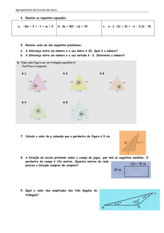 Agrupamento de Escolas de Sines
4. Resolve as seguintes equações:
a. -2w + 3 = -1 + w + 2 b. 3a + 8(1 – a) = 10 c. x ( 2x + 3) = x – 3 (x – 5)
5. Resolve cada um dos seguintes problemas:
a. A diferença entre um número e o seu dobro é 20. Qual é o número?
b. A diferença entre um número e a sua metade é -3. Determina o número?
7. Calcula o valor de p sabendo que o perímetro da figura é 9 cm.
8. A Direção da escola pretende vedar o campo de jogos, que tem as seguintes medidas: O
perímetro do campo é 10x metros. Quantos metros de rede
precisa a Direção comprar de comprar?
9. Qual o valor das amplitudes dos três ângulos do
triângulo?
 