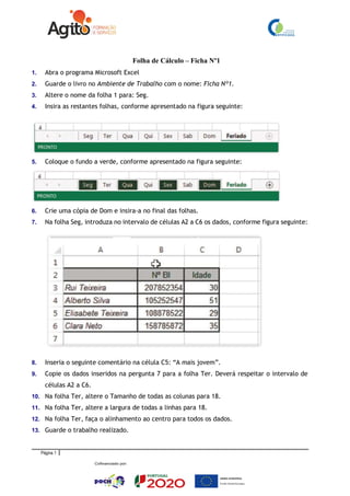 Página 1
Folha de Cálculo – Ficha Nº1
1. Abra o programa Microsoft Excel
2. Guarde o livro no Ambiente de Trabalho com o nome: Ficha Nº1.
3. Altere o nome da folha 1 para: Seg.
4. Insira as restantes folhas, conforme apresentado na figura seguinte:
5. Coloque o fundo a verde, conforme apresentado na figura seguinte:
6. Crie uma cópia de Dom e insira-a no final das folhas.
7. Na folha Seg, introduza no intervalo de células A2 a C6 os dados, conforme figura seguinte:
8. Inseria o seguinte comentário na célula C5: “A mais jovem”.
9. Copie os dados inseridos na pergunta 7 para a folha Ter. Deverá respeitar o intervalo de
células A2 a C6.
10. Na folha Ter, altere o Tamanho de todas as colunas para 18.
11. Na folha Ter, altere a largura de todas a linhas para 18.
12. Na folha Ter, faça o alinhamento ao centro para todos os dados.
13. Guarde o trabalho realizado.
 