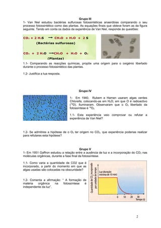 Grupo III
1- Van Niel estudou bactérias sulfurosas fotossintéticas anaeróbias comparando o seu
processo fotossintético como das plantas. As equações finais que obteve foram as da figura
seguinte. Tendo em conta os dados da experiência de Van Niel, responde às questões:




1.1- Comparando as reacções químicas, propõe uma origem para o oxigénio libertado
durante o processo fotossintético das plantas.

1.2- Justifica a tua resposta.




                                        Grupo IV

                                 1- Em 1940, Rubem e Hamen usaram algas verdes
                                 Chlorella, colocando-as em H2O, em que O é radioactivo
                                 (18O). Iluminaram. Observaram que o O2 libertado da
                                 fotossíntese é 18O2.

                                 1.1- Esta experiência veio comprovar ou refutar a
                                 experiência de Van Niel?



1.2- Se admitires a hipótese de o O2 ter origem no CO2, que experiência poderias realizar
para refutares esta hipótese?



                                           Grupo V
1- Em 1951 Gaffron estudou a relação entre a ausência de luz e a incorporação do CO 2 nas
moléculas orgânicas, durante a fase final da fotossíntese.

1.1- Como varia a quantidade de CO2 que é
incorporado, a partir do momento em que as
algas usadas são colocadas na obscuridade?


1.2- Comenta a afirmação: “ A formação de
matéria   orgânica    na   fotossíntese é
independente da luz”.




                                                                                  2
 
