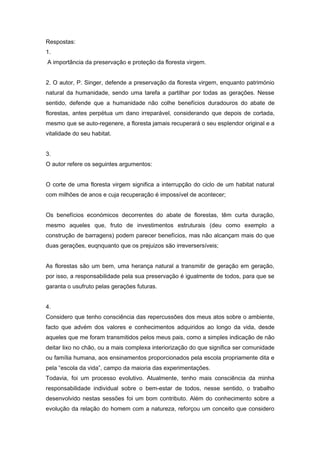 Respostas:
1.
A importância da preservação e proteção da floresta virgem.


2. O autor, P. Singer, defende a preservação da floresta virgem, enquanto património
natural da humanidade, sendo uma tarefa a partilhar por todas as gerações. Nesse
sentido, defende que a humanidade não colhe benefícios duradouros do abate de
florestas, antes perpétua um dano irreparável, considerando que depois de cortada,
mesmo que se auto-regenere, a floresta jamais recuperará o seu esplendor original e a
vitalidade do seu habitat.


3.
O autor refere os seguintes argumentos:


O corte de uma floresta virgem significa a interrupção do ciclo de um habitat natural
com milhões de anos e cuja recuperação é impossível de acontecer;


Os benefícios económicos decorrentes do abate de florestas, têm curta duração,
mesmo aqueles que, fruto de investimentos estruturais (deu como exemplo a
construção de barragens) podem parecer benefícios, mas não alcançam mais do que
duas gerações, euqnquanto que os prejuizos são irreversersíveis;


As florestas são um bem, uma herança natural a transmitir de geração em geração,
por isso, a responsabilidade pela sua preservação é igualmente de todos, para que se
garanta o usufruto pelas gerações futuras.


4.
Considero que tenho consciência das repercussões dos meus atos sobre o ambiente,
facto que advém dos valores e conhecimentos adquiridos ao longo da vida, desde
aqueles que me foram transmitidos pelos meus pais, como a simples indicação de não
deitar lixo no chão, ou a mais complexa interiorização do que significa ser comunidade
ou família humana, aos ensinamentos proporcionados pela escola propriamente dita e
pela “escola da vida”, campo da maioria das experimentações.
Todavia, foi um processo evolutivo. Atualmente, tenho mais consciência da minha
responsabilidade individual sobre o bem-estar de todos, nesse sentido, o trabalho
desenvolvido nestas sessões foi um bom contributo. Além do conhecimento sobre a
evolução da relação do homem com a natureza, reforçou um conceito que considero
 