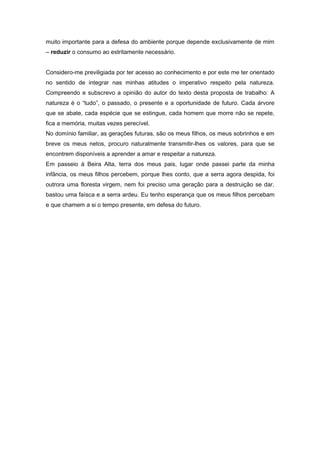 muito importante para a defesa do ambiente porque depende exclusivamente de mim
– reduzir o consumo ao estritamente necessário.


Considero-me previligiada por ter acesso ao conhecimento e por este me ter orientado
no sentido de integrar nas minhas atitudes o imperativo respeito pela natureza.
Compreendo e subscrevo a opinião do autor do texto desta proposta de trabalho: A
natureza é o “tudo”, o passado, o presente e a oportunidade de futuro. Cada árvore
que se abate, cada espécie que se estingue, cada homem que morre não se repete,
fica a memória, muitas vezes perecível.
No domínio familiar, as gerações futuras, são os meus filhos, os meus sobrinhos e em
breve os meus netos, procuro naturalmente transmitir-lhes os valores, para que se
encontrem disponíveis a aprender a amar e respeitar a natureza.
Em passeio à Beira Alta, terra dos meus pais, lugar onde passei parte da minha
infância, os meus filhos percebem, porque lhes conto, que a serra agora despida, foi
outrora uma floresta virgem, nem foi preciso uma geração para a destruição se dar,
bastou uma faísca e a serra ardeu. Eu tenho esperança que os meus filhos percebam
e que chamem a si o tempo presente, em defesa do futuro.
 