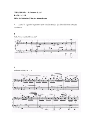CMJ – 2012/13 – 3 de Outubro de 2012
T.A.M. – 12º ISP
Ficha de Trabalho (Funções secundárias)


      Analise os seguintes fragmentos tendo em consideração que ambos recorrem a funções
secundárias.


1
Bach, “Freuet euch ihr Christen alle”




2
Beethoven, Sonata Op. 13, II
 
