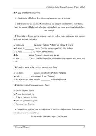 Ficha de trabalho Língua Portuguesa 6º ano - global
Esperança Marques 3
d) A casa amarela tem um jardim.
11. Lê as frases e sublinha os determinantes possessivos que encontrares:
A padeira amassava o seu pão. Mostrou toda a sua coragem ao enfrentar os castelhanos,
rivais dos nossos soldados, que se haviam escondido no seu forno. Venceu-os batendo-lhes
com a sua pá.
12. Completa as frases que se seguem, com os verbos entre parênteses, nos tempos
indicados do modo Indicativo.
a) Ontem, eu __________ (comprar, Pretérito Perfeito) um bilhete de lotaria.
b) A Maria já __________ (ouvir, Pretérito mais-que-perfeito) falar do livro.
c) O Pedro __________ (ir, Futuro) à praia amanhã.
d) Tu __________ (entrar, Presente) à mesma hora que eu.
e) Nós __________ (ouvir, Pretérito Imperfeito) muitas histórias contadas pela nossa avó
Maria.
13. Completa com o verbo começar nos tempos pedidos:
a) Os alunos __________ as aulas em setembro (Pretérito Perfeito).
b) Hoje, __________ os exames do 9º ano (Presente).
c) No próximo ano letivo, as aulas __________ mais cedo (Futuro).
14. Sublinha os advérbios nas seguintes frases:
a) Talvez viajemos juntos.
b) A casa fica perto do rio.
c) O frio ia chegando devagar.
d) Eles não querem nos apoiar.
e) Eu nunca viajo de noite.
15. Completa os espaços com as conjunções e locuções conjuncionais coordenativas e
subordinativas indicadas abaixo:
porque, como, mas, quer…quer, visto que, que
 