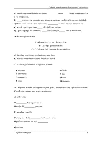 Ficha de trabalho Língua Portuguesa 6º ano - global
Esperança Marques 4
a) O professor conta histórias aos alunos __________ pensa _____ eles devem desenvolver
a sua imaginação.
b) _____ já conhece o gosto dos seus alunos, o professor escolhe os livros com facilidade.
c) O avô conta histórias com entusiasmo, __________ os netos o ouvem com atenção.
d) Aquele rapaz é generoso, _____ não ajudou os amigos.
e) Aquela rapariga era simpática, _____ com os amigos, _____ com os professores.
16. Lê as seguintes frases:
A – O nosso cão era um cão caprichoso.
B – A Filipa queria um balão.
C – O Pedro e o Luís tiraram o livro aos colegas.
a) Identifica o sujeito e o predicado em cada frase.
b) Indica o complemento direto, no caso de existir.
17. Acentua graficamente as seguintes palavras:
18. Algumas palavras distinguem-se pela grafia, apresentando um significado diferente.
Completa os espaços com a palavra adequada:
a) roído/ ruído
O __________ da rua perturba-me.
O queijo foi __________ pelo rato.
b) conselho/ concelho
Muitas praias deste __________ têm bandeira azul.
O professor deu-me um bom __________.
c) noz/ nós
a) ninguem
b) ambulancia
c) automoveis
d) saida
e) farois
f) tres
g) iman
h) maracuja
 
