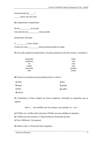 Ficha de trabalho Língua Portuguesa 6º ano - global
Esperança Marques 5
Gostas de tarte de _____ ?
_____ vamos sair esta noite.
d) comprimento/ cumprimento
Dá um __________ ao teu pai.
Esta sala tem um __________ muito grande.
e) descrição/ discrição
A __________ é uma virtude.
O aluno fez uma __________ muito pormenorizada do colega.
19. Em cada conjunto de preposições e locuções prepositivas há dois intrusos. Assinala-os:
20. Forma novas palavras acrescentado prefixos e sufixos:
21. Transforma as frases simples em frases complexas, utilizando as conjunções que se
seguem:
não só…. mas também, por isso, porque, mas, quando, ou…ou, e
a) O Pedro era o melhor aluno da turma. O Pedro era uma nulidade em desporto.
b) A Maria tem boa memória. A Maria lembra-se facilmente de tudo.
c) Vais à biblioteca. Vais passear.
22. Indica o tipo e a forma das frases seguintes:
consoante
conforme
rir
contra
encontrar
ante
sobre
sob
cem
sem
perante
contar
a) fazer
b) tapar
c) feliz
d) nascer
e) flor
f) jardim
g) colher
 
