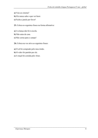 Ficha de trabalho Língua Portuguesa 6º ano - global
Esperança Marques 6
a) Vais ao cinema?
b) Ele nunca sabe o que vai fazer.
c) Fecha a janela por favor!
23. Coloca as seguintes frases na forma afirmativa:
a) A criança não foi à escola.
b) Não saias de casa.
c) Não corras para o campo!
24. Coloca na voz ativa as seguintes frases:
a) O cd foi comprado pelo meu irmão.
b) O vidro foi partido por ele.
c) A maçã foi comida pelo Artur.
 