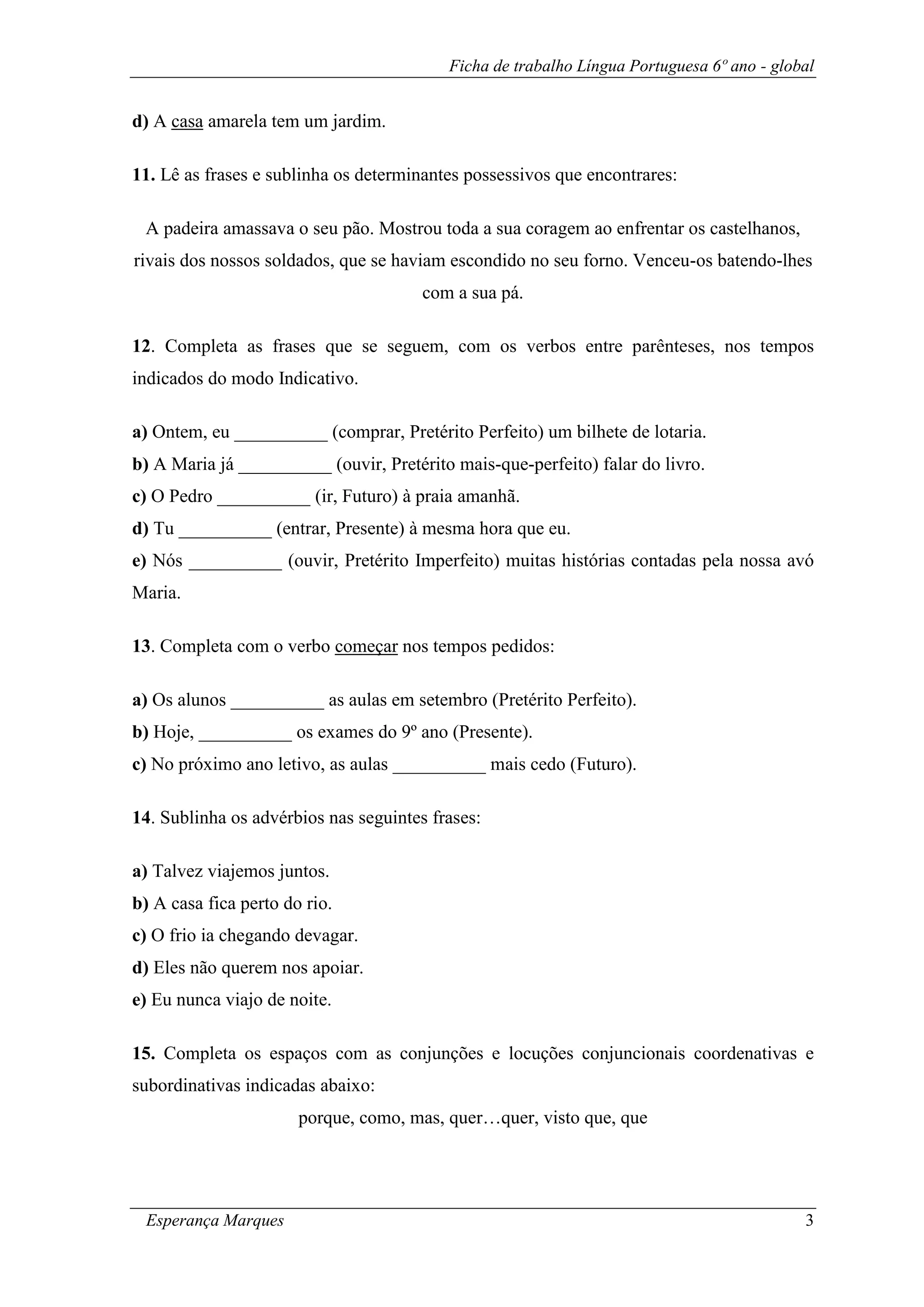 Ficha de trabalho Língua Portuguesa 6º ano - global
Esperança Marques 3
d) A casa amarela tem um jardim.
11. Lê as frases e sublinha os determinantes possessivos que encontrares:
A padeira amassava o seu pão. Mostrou toda a sua coragem ao enfrentar os castelhanos,
rivais dos nossos soldados, que se haviam escondido no seu forno. Venceu-os batendo-lhes
com a sua pá.
12. Completa as frases que se seguem, com os verbos entre parênteses, nos tempos
indicados do modo Indicativo.
a) Ontem, eu __________ (comprar, Pretérito Perfeito) um bilhete de lotaria.
b) A Maria já __________ (ouvir, Pretérito mais-que-perfeito) falar do livro.
c) O Pedro __________ (ir, Futuro) à praia amanhã.
d) Tu __________ (entrar, Presente) à mesma hora que eu.
e) Nós __________ (ouvir, Pretérito Imperfeito) muitas histórias contadas pela nossa avó
Maria.
13. Completa com o verbo começar nos tempos pedidos:
a) Os alunos __________ as aulas em setembro (Pretérito Perfeito).
b) Hoje, __________ os exames do 9º ano (Presente).
c) No próximo ano letivo, as aulas __________ mais cedo (Futuro).
14. Sublinha os advérbios nas seguintes frases:
a) Talvez viajemos juntos.
b) A casa fica perto do rio.
c) O frio ia chegando devagar.
d) Eles não querem nos apoiar.
e) Eu nunca viajo de noite.
15. Completa os espaços com as conjunções e locuções conjuncionais coordenativas e
subordinativas indicadas abaixo:
porque, como, mas, quer…quer, visto que, que
 