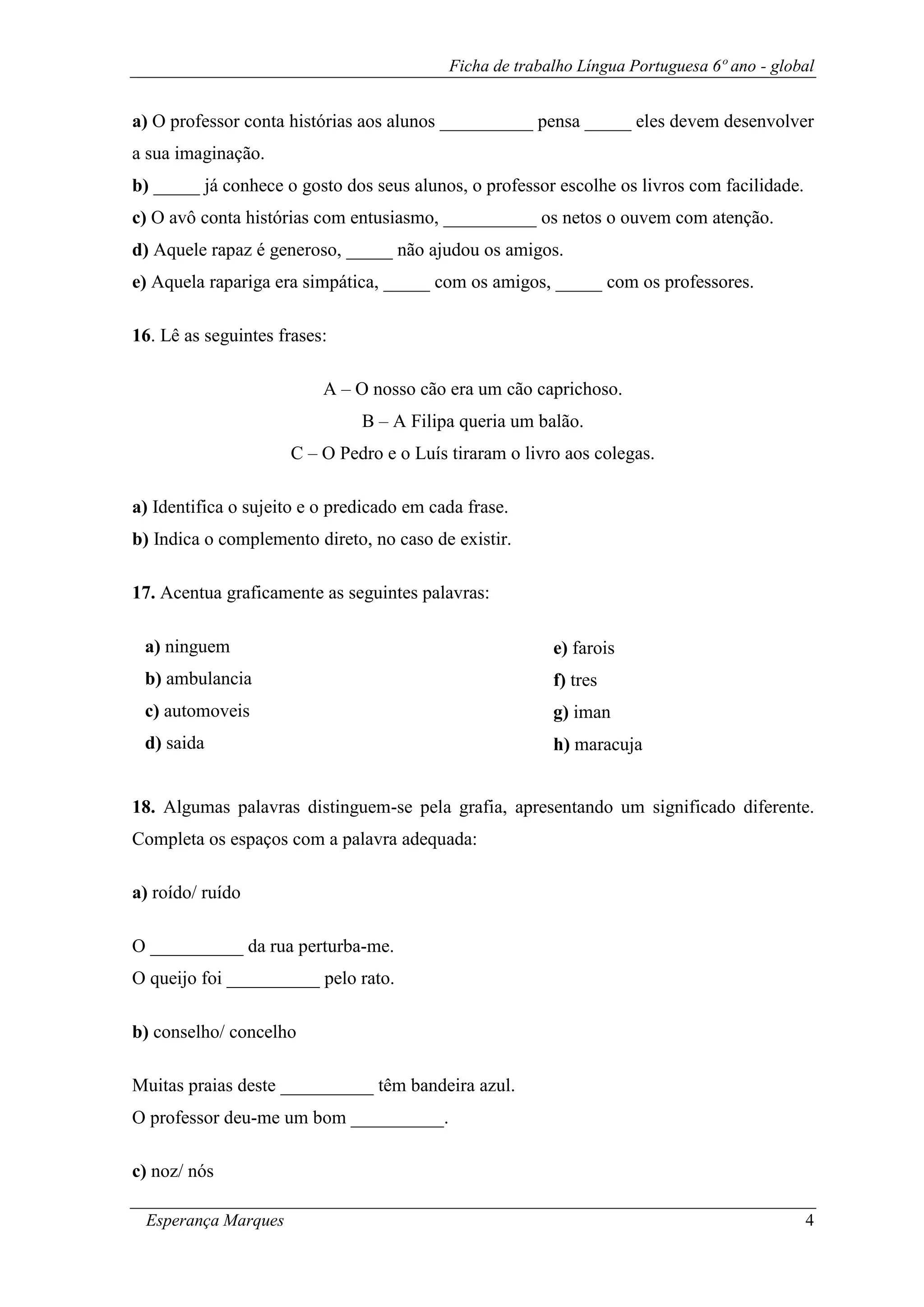 Ficha de trabalho Língua Portuguesa 6º ano - global
Esperança Marques 4
a) O professor conta histórias aos alunos __________ pensa _____ eles devem desenvolver
a sua imaginação.
b) _____ já conhece o gosto dos seus alunos, o professor escolhe os livros com facilidade.
c) O avô conta histórias com entusiasmo, __________ os netos o ouvem com atenção.
d) Aquele rapaz é generoso, _____ não ajudou os amigos.
e) Aquela rapariga era simpática, _____ com os amigos, _____ com os professores.
16. Lê as seguintes frases:
A – O nosso cão era um cão caprichoso.
B – A Filipa queria um balão.
C – O Pedro e o Luís tiraram o livro aos colegas.
a) Identifica o sujeito e o predicado em cada frase.
b) Indica o complemento direto, no caso de existir.
17. Acentua graficamente as seguintes palavras:
18. Algumas palavras distinguem-se pela grafia, apresentando um significado diferente.
Completa os espaços com a palavra adequada:
a) roído/ ruído
O __________ da rua perturba-me.
O queijo foi __________ pelo rato.
b) conselho/ concelho
Muitas praias deste __________ têm bandeira azul.
O professor deu-me um bom __________.
c) noz/ nós
a) ninguem
b) ambulancia
c) automoveis
d) saida
e) farois
f) tres
g) iman
h) maracuja
 