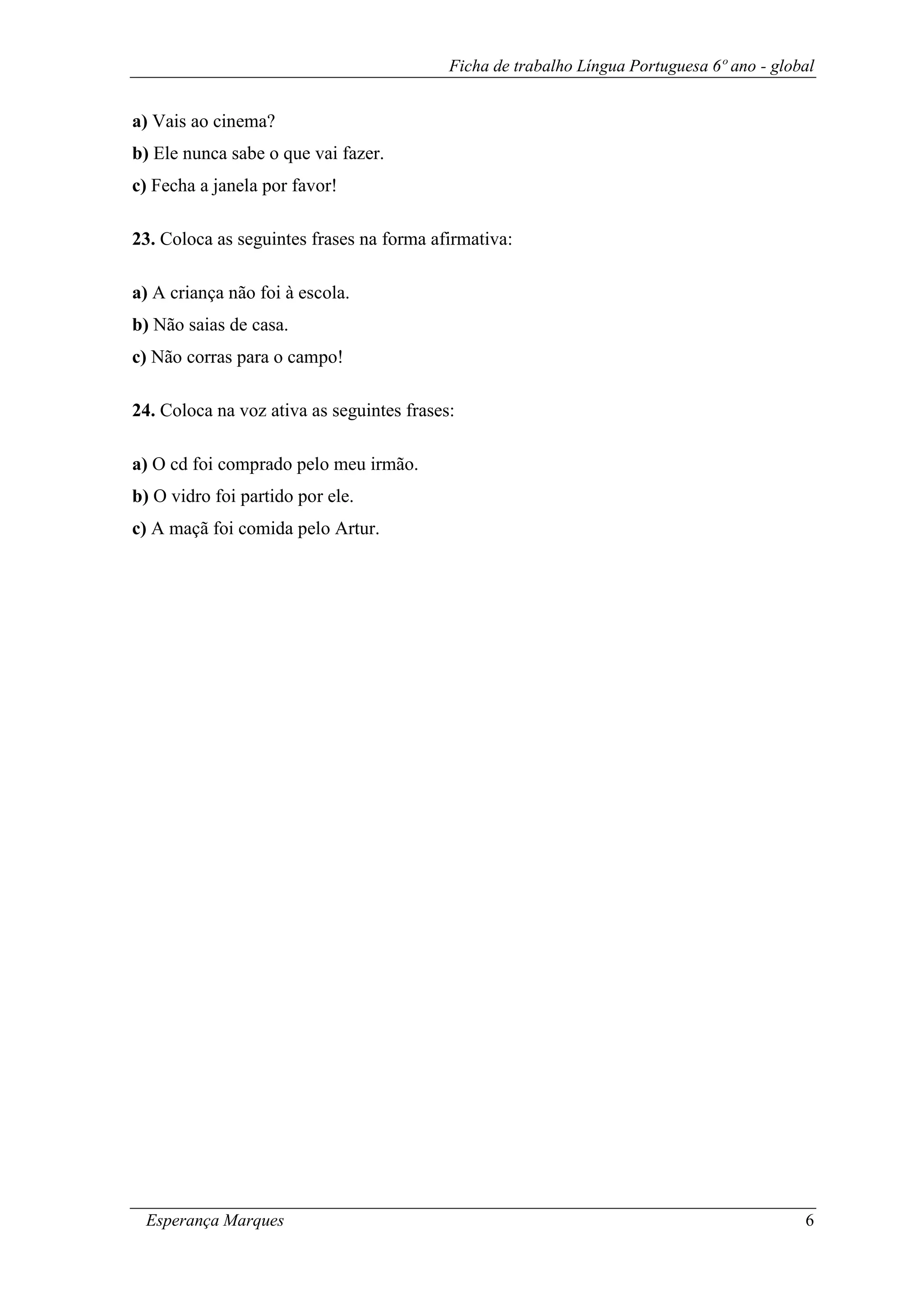 Ficha de trabalho Língua Portuguesa 6º ano - global
Esperança Marques 6
a) Vais ao cinema?
b) Ele nunca sabe o que vai fazer.
c) Fecha a janela por favor!
23. Coloca as seguintes frases na forma afirmativa:
a) A criança não foi à escola.
b) Não saias de casa.
c) Não corras para o campo!
24. Coloca na voz ativa as seguintes frases:
a) O cd foi comprado pelo meu irmão.
b) O vidro foi partido por ele.
c) A maçã foi comida pelo Artur.
 