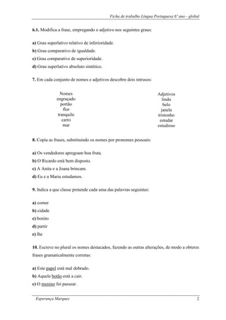 Ficha de trabalho Língua Portuguesa 6º ano - global
Esperança Marques 2
6.1. Modifica a frase, empregando o adjetivo nos seguintes graus:
a) Grau superlativo relativo de inferioridade.
b) Grau comparativo de igualdade.
c) Grau comparativo de superioridade.
d) Grau superlativo absoluto sintético.
7. Em cada conjunto de nomes e adjetivos descobre dois intrusos:
8. Copia as frases, substituindo os nomes por pronomes pessoais:
a) Os vendedores apregoam boa fruta.
b) O Ricardo está bem disposto.
c) A Anita e a Joana brincam.
d) Eu e a Maria estudamos.
9. Indica a que classe pretende cada uma das palavras seguintes:
a) comer
b) cidade
c) bonito
d) partir
e) lhe
10. Escreve no plural os nomes destacados, fazendo as outras alterações, de modo a obteres
frases gramaticalmente corretas:
a) Este papel está mal dobrado.
b) Aquele botão está a cair.
c) O menino foi passear.
Nomes
engraçado
portão
flor
tranquilo
carro
mar
Adjetivos
lindo
belo
janela
tristonho
estudar
estudioso
 