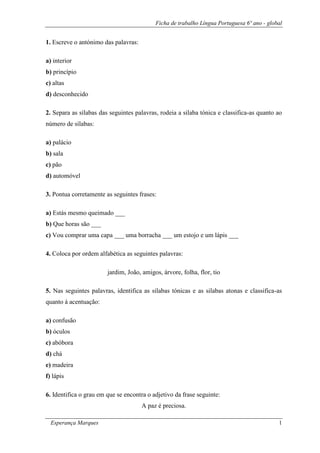 Ficha de trabalho Língua Portuguesa 6º ano - global 
Esperança Marques 1 
1. Escreve o antónimo das palavras: 
a) interior 
b) princípio 
c) altas 
d) desconhecido 
2. Separa as sílabas das seguintes palavras, rodeia a silaba tónica e classifica-as quanto ao número de sílabas: 
a) palácio 
b) sala 
c) pão 
d) automóvel 
3. Pontua corretamente as seguintes frases: 
a) Estás mesmo queimado ___ 
b) Que horas são ___ 
c) Vou comprar uma capa ___ uma borracha ___ um estojo e um lápis ___ 
4. Coloca por ordem alfabética as seguintes palavras: 
jardim, João, amigos, árvore, folha, flor, tio 
5. Nas seguintes palavras, identifica as silabas tónicas e as silabas atonas e classifica-as quanto à acentuação: 
a) confusão 
b) óculos 
c) abóbora 
d) chá 
e) madeira 
f) lápis 
6. Identifica o grau em que se encontra o adjetivo da frase seguinte: 
A paz é preciosa.  