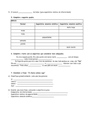 f) O caracol _______________ de todos. (grau superlativo relativo de inferioridade)
5. Complete o seguinte quadro.
GRAUS
Normal Superlativo absoluto sintético Superlativo absoluto analítico
muito larga
triste
linda
pequeníssima
estranho
grande
muito bonita
6. Complete o texto com os adjectivos que considerar mais adequados.
Eu vivia naquela quinta. Era uma quinta com muros muito ___________, com um tanque
_____________, onde viviam peixes _______________.
Eu fugia da quinta para ler o meu livro de aventuras. Ao meu lado sentava-se o meu cão “Top”.
Ele era _____________, _______________ e _________________. Adorava roer tudo o que
encontrava. Tinha olhos ______________ e o seu pêlo era muito _____________.
7. Considere a frase: “O charco estava sujo”
a) Classifique gramaticalmente cada uma das palavras:
O - _________________________________________
charco - _____________________________________
estava - ______________________________________
sujo - _______________________________________
b) Invente uma nova frase, colocando o adjectivo no grau:
· Comparativo de inferioridade: _____________________________________
· Superlativo relativo de superioridade:_______________________________
. Superlativo absoluto sintético_______________________
 