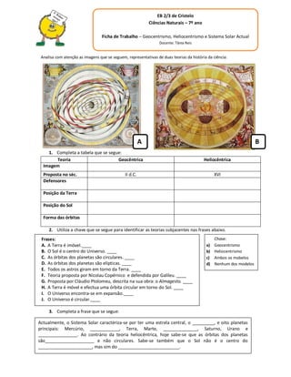 EB 2/3 de Cristelo
                                                            Ciências Naturais – 7º ano

                                  Ficha de Trabalho – Geocentrismo, Heliocentrismo e Sistema Solar Actual
                                                                 Docente: Tânia Reis


 Analisa com atenção as imagens que se seguem, representativas de duas teorias da história da ciência:




                                                        A                                                           B
    1. Completa a tabela que se segue:
       Teoria                       Geocêntrica                                          Heliocêntrica
  Imagem
  Proposta no séc.                            II d.C.                                          XVI
  Defensores

  Posição da Terra

  Posição do Sol

  Forma das órbitas

     2. Utiliza a chave que se segue para identificar as teorias subjacentes nas frases abaixo.
 Frases:                                                                                       Chave:
 A. A Terra é imóvel.____                                                                 a)   Geocentrismo
 B. O Sol é o centro do Universo. ____                                                    b)   Heliocentrismo
 C. As órbitas dos planetas são circulares. ____                                          c)   Ambos os mobelos
 D. As órbitas dos planetas são elípticas. ____                                           d)   Nenhum dos modelos
 E. Todos os astros giram em torno da Terra. ____
 F. Teoria proposta por Nicolau Copérnico e defendida por Galileu. ____
 G. Proposta por Cláudio Ptolomeu, descrita na sua obra: o Almagesto. ____
 H. A Terra é móvel e efectua uma órbita circular em torno do Sol. ____
 I. O Universo encontra-se em expansão.____
 J. O Universo é circular.____

     3. Completa a frase que se segue:

Actualmente, o Sistema Solar caracteriza-se por ter uma estrela central, o _________, e oito planetas
principais: Mercúrio, ____________, Terra, Marte, ______________, Saturno, Urano e
________________. Ao contrário da teoria heliocêntrica, hoje sabe-se que as órbitas dos planetas
são____________________ e não circulares. Sabe-se também que o Sol não é o centro do
______________________, mas sim do _________________________.
 