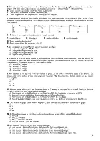 2
5. Um rato castanho cruzou-se com duas fêmeas pretas. Ao fim de várias gerações uma das fêmeas (A) deu
origem a 48 ratos pretos, ao passo que a outra (B) deu origem a 14 ratos pretos e 11 ratos castanhos.
5.1 Quais os alelos que estão envolvidos neste cruzamento?
5.2 Que relação existe entre os alelos considerados?
5.3 Quais os genótipos dos progenitores? Justifique a sua resposta.
6. Considere três sementes de ervilheira amarelas e lisas e represente-as, respectivamente, por I, II e III. Estas
sementes originaram plantas que, cruzadas com plantas de sementes verdes e rugosas, deram origem à seguinte
descendência:
6.1 Trata-se de um cruzamento de (selecione a opção correta):
A – monibridismo; B – diibridismo; C – alelos múltiplos; D – codominância.
6.2 Quais os alelos dominantes?
6.3 Quais os genótipos das sementes I, II e III?
7. De acordo com as leis de Mendel, os indivíduos com genótipo:
a) Aa produzem gâmetas AA, Aa e aa.
b) AaBB produzem gâmetas AB e aB.
c) AaBB produzem gâmetas Aa e Bb.
d) AA produzem gâmetas AA.
8. Sabendo-se que nos ratos o gene A que determina a cor amarela é dominante mas é letal em estado de
homozigotia, e que o seu alelo a determina cor preta e possui completa viabilidade, qual dos resultados abaixo é
proveniente do cruzamento entre dois ratos heterozigóticos
a) 3 amarelos : 1 preto
b) 1 amarelo : 2 pretos
c) 1 amarelo : 3 pretos
d) 2 amarelos : 1 preto
9. NOS coelhos a cor do pelo pode ser branca ou preta. A cor preta é dominante sobre a cor branca. Do
cruzamento entre coelhos pretos heterozigóticos nasceram 452 descendentes. Destes, espera-se que sejam
heterozigóticos
a) 300
b) 113
c) 339
d) 226
10. Quando, para determinado par de genes alelos, a 3 genótipos correspondem apenas 2 fenótipos distintos
pode concluir-se que, entre os genes intervenientes:
a) O dominante tem probabilidade de se manifestar em 75% dos fenótipos e o recessivo em 25%.
b) O recessivo tem probabilidade de se manifestar em 50% dos fenótipos.
c) O dominante tem probabilidade de se manifestar em 100% dos fenótipos.
d) Os indivíduos de linhagem pura para O carácter dominante são distintos fenotipicamente dos híbridos.
11. Uma mulher do grupo A tem um filho do grupo O. São excluídos da paternidade os homens do grupo:
a) A
b) B
c) O
d) AB
12. Os filhos de um casal de indivíduos pertencentes ambos ao grupo AB têm probabilidades de ser:
a) 100% AB
b) 50% AA, 50% BB
c) 25% AA, 50% AB, 25% BB
d) 25% AO, 25% BO, 25% AB; 25%OO
13. Um casal de visão normal tem uma criança daltónica:
a) Essa criança é do sexo feminino e o daltonismo foi-lhe transmitido pelo pai.
b) Essa criança é do sexo masculino e o daltonismo foi-lhe transmitido pela mãe.
c) Essa criança é do sexo masculino e o daltonismo foi-lhe transmitido pelo pai.
d) Essa criança é do sexo feminino e o daltonismo foi-lhe transmitido pelo pai e pela mãe.
Amarelas e lisas Verdes e lisas Amarelas e rugosas Verdes e rugosas
I 51 49 __ __
II 100 __ __ __
III 24 25 26 25
 