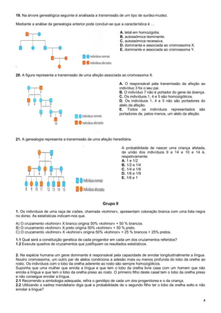 4
19. Na árvore genealógica seguinte é analisada a transmissão de um tipo de surdez-mudez.
Mediante a análise da genealogia anterior pode concluir-se que a característica é …
A. letal em homozigotia.
B. autossómica dominante.
C. autossómica recessiva.
D. dominante e associada ao cromossoma X.
E. dominante e associada ao cromossoma Y.
20. A figura representa a transmissão de uma afeção associada ao cromossoma X.
A. O responsável pela transmissão da afeção ao
indivíduo 3 foi o seu pai.
B. O indivíduo 7 não é portador do gene da doença.
C. Os indivíduos 1, 4 e 5 são homozigóticos.
D. Os indivíduos 1, 4 e 5 não são portadores do
alelo da afeção.
E. Todos os indivíduos representados são
portadores de, pelos menos, um alelo da afeção.
21. A genealogia representa a transmissão de uma afeção hereditária.
A probabilidade de nascer uma criança afetada,
da união dos indivíduos 9 e 14 e 10 e 14 é,
respetivamente:
A. 1 e 1/2
B. 1/2 e 1/4
C. 1/4 e 1/6
D. 1/6 e 1/8
E. 1/8 e 1
Grupo II
1. Os indivíduos de uma raça de visões, chamada «kohinor», apresentam coloração branca com uma lista negra
no dorso. As estatísticas indicam-nos que.
A) O cruzamento «kohinor» X branco origina 50% «kohinor» + 50 % brancos.
B) O cruzamento «kohinor» X preto origina 50% «kohinor» + 50 % preto.
C) O cruzamento «kohinor» X «kohinor» origina 50% «kohinor» + 25 % brancos + 25% pretos.
1.1 Qual será a constituição genética de cada progenitor em cada um dos cruzamentos referidos?
1.2 Execute quadros de cruzamentos que justifiquem os resultados estatísticos.
2. Na espécie humana um gene dominante é responsável pela capacidade de enrolar longitudinalmente a língua.
Noutro cromossoma, um outro par de alelos condiciona a adesão mais ou menos profunda do lobo da orelha ao
rosto. Os indivíduos com o lobo da orelha aderente ao rosto são sempre homozigóticos.
Suponha que uma mulher que enrola a língua e que tem o lobo da orelha livre casa com um homem que não
enrola a língua e que tem o lobo da orelha preso ao rosto. O primeiro filho deste casal tem o lobo da orelha preso
e não consegue enrolar a língua.
2.1 Recorrendo a simbologia adequada, refira o genótipo de cada um dos progenitores e o da criança.
2.2 Utilizando o xadrez mendeliano diga qual a probabilidade de o segundo filho ter o lobo da orelha solto e não
enrolar a língua?
 