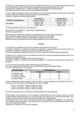 5
3. Estudou-se a transmissão da cor do pêlo de uma espécie bovina. Fez-se um cruzamento parental de um macho
de cor vermelha com uma fêmea de cor branca apresentando os descendentes pêlo de cor ruão.
3.1 Interprete os resultados de F1 e indique os genótipos dos progenitores e dos descendentes.
3.2 Indique o genótipo dos indivíduos de F2 e as respetivas proporções.
4. A cor do pêlo dos coelhos pode ser determinada por uma série de quatro alelos do mesmo gene: o alelo para
cinzento; o alelo para himalaia; o alelo para chinchila; o alelo para albino.
Considere os seguintes resultados experimentais:
Cruzamento I Cruzamento II
Fenótipo dos progenitores cinzento X himalaia himalaia X chinchila
Resultados
cinzento 50% himalaia 50%
himalaia 25% chinchila 25%
albino 25% albino 25%
4.1 Estes resultados referem-se a cruzamentos de:
a) monibridismo; b) diibridismo; c) triibridismo; d) tetraibridismo.
(Selecione a opção correta).
4.2 Estabeleça as relações de dominância e recessividade entre os quatro alelos considerados.
4.3 Como explica o aparecimento de coelhos albinos em ambos os cruzamentos?
4.4 Construa um xadrez mendeliano que justifique os resultados do cruzamento I.
4.5 Escreva todos os genótipos possíveis que podem apresentar cada um dos fenótipos.
Grupo III
1. Na ervilheira, a característica caule longo é dominante relativamente ao caule curto.
1.1 Indique o genótipo e o fenótipo dos indivíduos da geração F1 que resultaram do cruzamento entre uma
ervilheira homozigótica de caule longo com uma homozigótica de caule curto.
1.2 Indique o genótipo e o fenótipo dos indivíduos da F2 que resultaram da autopolinização da geração F1.
2. Efetuou-se um cruzamento entre uma espécie de coelho de cor negra homozigótico dominante (NN) e uma
fêmea branca homozigótica (nn).
2.1 Indique o fenótipo e o genótipo dos indivíduos da geração F1.
2.2 Refira o fenótipo e o genótipo dos indivíduos da geração F2 resultante do cruzamento de indivíduos da
geração F1.
3. A cor do corpo da mosca do vinagre é determinada por dois genes C e c.
3.1 Indique o genótipo dos progenitores e da sua descendência a partir dos seguintes dados:
CC e Cc – corpo cinzento; cc – corpo negro
PROGENITORES DESCENDENTES
CINZENTO NEGRO
I- cinzento x negro
II- cinzento x negro
III- cinzento x cinzento
IV- negro x negro
42
60
100
0
0
54
33
24
4. Numa determinada espécie de gado, a falta de chifres C domina relativamente à presença de chifres c.
Efetuaram-se três cruzamentos entre um touro sem chifres e 3 vacas:
 Vaca 1, com chifres – origina um vitelo com chifres;
 Vaca 2, com chifres – origina um vitelo sem chifres;
 Vaca 3, sem chifres – origina um vitelo com chifres.
4.1 Indique o genótipo do touro, de cada vaca e da descendência de cada cruzamento.
5. Nas cobaias ("Cavia porcellus"), a cor da pelagem é determinada por um par de genes, sendo a cor preta
condicionada pelo alelo dominante (P) e a cor castanha pelo alelo recessivo (p). O comprimento dos pêlos, curto
ou longo, é determinado pelos alelos dominante (C) e recessivo (c), respetivamente.
Os dois genes, para a cor e para o comprimento do pêlo, sofrem segregação independente. Do cruzamento
entre cobaias pretas e de pelo curto, heterozigóticas para os dois genes, qual a probabilidade de nascerem crias
com o mesmo genótipo dos pais?
Justifique a sua resposta com um xadrez mendeliano.
 