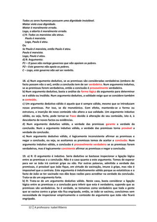 Todos os seres humanos possuem uma dignidade inviolável.
Matar viola essa dignidade.
Matar é moralmente errado.
Logo, o aborto é moralmente errado.
c) R: Todos os marxistas são ateus.
Paulo é marxista.
Logo, Paulo é ateu.
Ou
Se Paulo é marxista, então Paulo é ateu.
Paulo é marxista.
Logo, Paulo é ateu.
d) R: Argumento:
P1 – O povo não reelege governos que não apoiam os pobres.
P2 – Este governo não apoia os pobres.
C – Logo, este governo não vai ser reeleito.
18. a) Num argumento dedutivo, se as premissas são consideradas verdadeiras (embora de
facto possam não o ser), então a conclusão tem de ser verdadeira. Num argumento indutivo,
se as premissas forem verdadeiras, então a conclusão é provavelmente verdadeira.
b) Num argumento dedutivo, basta a análise da forma lógica do argumento para determinar
se é válido ou inválido. Num argumento dedutivo, a validade exige que se considere também
o conteúdo.
c) Um argumento dedutivo válido é aquele que é sempre válido, mesmo que se introduzam
novas premissas. Por isso, se diz monotónico. Com efeito, mantendo-se a forma ou
estrutura, a inserção de novo conteúdo não altera a sua validade. Um argumento indutivo
válido, ou seja, forte, pode tornar-se fraco devido à alteração do seu conteúdo, isto é, à
descoberta de novos factos ou evidências.
d) Num argumento dedutivo válido, a verdade das premissas garante a verdade da
conclusão. Num a argumento indutivo válido, a verdade das premissas torna provável a
verdade da conclusão.
e) Num argumento dedutivo válido, é logicamente inconsistente afirmar as premissas e
negar a conclusão, ou seja, se aceitamos as premissas temos de aceitar a conclusão. Num
argumento indutivo válido, a conclusão é provavelmente verdadeira se as premissas forem
verdadeiras, mas é logicamente consistente afirmar as premissas e negar a conclusão.
19. a) R: O argumento é indutivo. Seria dedutivo se bastasse inspecionar a ligação lógica
entre as premissas e a conclusão. Não é o caso quanto a este argumento. Temos de esperar
para ver se João irá contrair gripe ou não. Por outras palavras, admitida a verdade das
premissas, é provável que João fique, em virtude da vacinação, imune à gripe, mas não é
impossível que a contraia. Este argumento é indutivamente válido porque as estatísticas e o
facto de João se ter vacinado nos dão boas razões para acreditar na verdade da conclusão.
Trata-se de um argumento forte.
b) R: Trata-se de um argumento dedutivo válido. Neste caso, basta considerar a ligação
lógica entre as premissas e a conclusão para inferir que esta é verdadeira, supondo que as
premissas são verdadeiras. Se é verdade, se tomamos como verdadeiro que toda a gente
que se vacina contra a gripe não fica engripada, então, se João se vacinou, concluímos sem
necessidade de inspecionar empiricamente o conteúdo do argumento que João não ficará
engripado.
12 A professora: Isabel Ribeiro
 