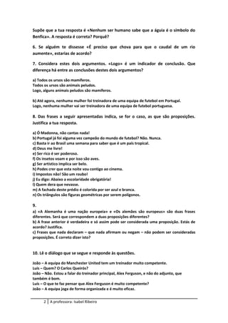 Supõe que a tua resposta é «Nenhum ser humano sabe que a águia é o símbolo do
Benfica». A resposta é correta? Porquê?
6. Se alguém te dissesse «É preciso que chova para que o caudal de um rio
aumente», estarias de acordo?
7. Considera estes dois argumentos. «Logo» é um indicador de conclusão. Que
diferença há entre as conclusões destes dois argumentos?
a) Todos os ursos são mamíferos.
Todos os ursos são animais peludos.
Logo, alguns animais peludos são mamíferos.
b) Até agora, nenhuma mulher foi treinadora de uma equipa de futebol em Portugal.
Logo, nenhuma mulher vai ser treinadora de uma equipa de futebol portuguesa.
8. Das frases a seguir apresentadas indica, se for o caso, as que são proposições.
Justifica a tua resposta.
a) Ó Madonna, não cantas nada!
b) Portugal já foi alguma vez campeão do mundo de futebol? Não. Nunca.
c) Basta ir ao Brasil uma semana para saber que é um país tropical.
d) Deus me livre!
e) Ser rico é ser poderoso.
f) Os insetos voam e por isso são aves.
g) Ser artístico implica ser belo.
h) Podes crer que esta noite vou contigo ao cinema.
i) Impostos não! São um roubo!
j) Eu digo: Abaixo a escolaridade obrigatória!
l) Quem dera que nevasse.
m) A fachada deste prédio é colorida por ser azul e branca.
n) Os triângulos são figuras geométricas por serem polígonos.
9.
a) «A Alemanha é uma nação europeia» e «Os alemães são europeus» são duas frases
diferentes. Será que correspondem a duas proposições diferentes?
b) A frase anterior é verdadeira e só assim pode ser considerada uma proposição. Estás de
acordo? Justifica.
c) Frases que nada declaram – que nada afirmam ou negam – não podem ser consideradas
proposições. É correto dizer isto?
10. Lê o diálogo que se segue e responde às questões.
João – A equipa do Manchester United tem um treinador muito competente.
Luís – Quem? O Carlos Queirós?
João – Não. Estou a falar do treinador principal, Alex Ferguson, e não do adjunto, que
também é bom.
Luís – O que te faz pensar que Alex Ferguson é muito competente?
João – A equipa joga de forma organizada e é muito eficaz.
2 A professora: Isabel Ribeiro
 
