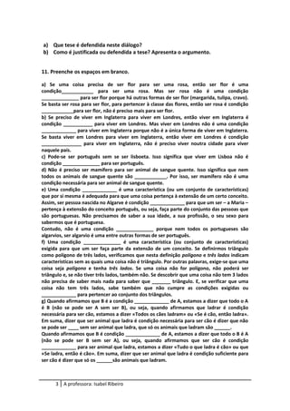 a) Que tese é defendida neste diálogo?
b) Como é justificada ou defendida a tese? Apresenta o argumento.
11. Preenche os espaços em branco.
a) Se uma coisa precisa de ser flor para ser uma rosa, então ser flor é uma
condição____________ para ser uma rosa. Mas ser rosa não é uma condição
______________ para ser flor porque há outras formas de ser flor (margarida, tulipa, cravo).
Se basta ser rosa para ser flor, para pertencer à classe das flores, então ser rosa é condição
____________para ser flor, não é preciso mais para ser flor.
b) Se preciso de viver em Inglaterra para viver em Londres, então viver em Inglaterra é
condição ___________ para viver em Londres. Mas viver em Londres não é uma condição
_____________ para viver em Inglaterra porque não é a única forma de viver em Inglaterra.
Se basta viver em Londres para viver em Inglaterra, então viver em Londres é condição
_______________ para viver em Inglaterra, não é preciso viver noutra cidade para viver
naquele país.
c) Pode-se ser português sem se ser lisboeta. Isso significa que viver em Lisboa não é
condição ______________ para ser português.
d) Não é preciso ser mamífero para ser animal de sangue quente. Isso significa que nem
todos os animais de sangue quente são ____________. Por isso, ser mamífero não é uma
condição necessária para ser animal de sangue quente.
e) Uma condição _____________ é uma característica (ou um conjunto de características)
que por si mesma é adequada para que uma coisa pertença à extensão de um certo conceito.
Assim, ser pessoa nascida no Algarve é condição _____________ para que um ser – a Maria –
pertença à extensão do conceito português, ou seja, faça parte do conjunto das pessoas que
são portuguesas. Não precisamos de saber a sua idade, a sua profissão, o seu sexo para
sabermos que é portuguesa.
Contudo, não é uma condição ______________ porque nem todos os portugueses são
algarvios, ser algarvio é uma entre outras formas de ser português.
f) Uma condição ______________ é uma característica (ou conjunto de características)
exigida para que um ser faça parte da extensão de um conceito. Se definirmos triângulo
como polígono de três lados, verificamos que nesta definição polígono e três lados indicam
características sem as quais uma coisa não é triângulo. Por outras palavras, exige-se que uma
coisa seja polígono e tenha três lados. Se uma coisa não for polígono, não poderá ser
triângulo e, se não tiver três lados, também não. Se descobrir que uma coisa não tem 3 lados
não precisa de saber mais nada para saber que _______ triângulo. E, se verificar que uma
coisa não tem três lados, sabe também que não cumpre as condições exigidas ou
_____________ para pertencer ao conjunto dos triângulos.
g) Quando afirmamos que B é a condição _____________ de A, estamos a dizer que todo o A
é B (não se pode ser A sem ser B), ou seja, quando afirmamos que ladrar é condição
necessária para ser cão, estamos a dizer «Todos os cães ladram» ou «Se é cão, então ladra».
Em suma, dizer que ser animal que ladra é condição necessária para ser cão é dizer que não
se pode ser ____ sem ser animal que ladra, que só os animais que ladram são ______.
Quando afirmamos que B é condição _____________ de A, estamos a dizer que todo o B é A
(não se pode ser B sem ser A), ou seja, quando afirmamos que ser cão é condição
_____________ para ser animal que ladra, estamos a dizer «Tudo o que ladra é cão» ou que
«Se ladra, então é cão». Em suma, dizer que ser animal que ladra é condição suficiente para
ser cão é dizer que só os ______são animais que ladram.
3 A professora: Isabel Ribeiro
 