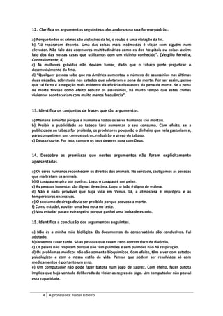 12. Clarifica os argumentos seguintes colocando-os na sua forma-padrão.
a) Porque todos os crimes são violações da lei, o roubo é uma violação da lei.
b) “Já repararam decerto. Uma das coisas mais incómodas é viajar com alguém num
elevador. Não falo dos ascensores multitudinários como os dos hospitais ou coisas assim:
falo dos das nossas casas que utilizamos com um vizinho conhecido”. [Vergílio Ferreira,
Conta-Corrente, 4]
c) As mulheres grávidas não deviam fumar, dado que o tabaco pode prejudicar o
desenvolvimento do feto.
d) “Qualquer pessoa sabe que na América aumentou o número de assassínios nas últimas
duas décadas, sobretudo nos estados que adotaram a pena de morte. Por ser assim, penso
que tal facto é a negação mais evidente da eficácia dissuasora da pena de morte. Se a pena
de morte tivesse como efeito reduzir os assassínios, há muito tempo que estes crimes
violentos aconteceriam com muito menos frequência”.
13. Identifica os conjuntos de frases que são argumentos.
a) Mariana é mortal porque é humana e todos os seres humanos são mortais.
b) Proibir a publicidade ao tabaco fará aumentar o seu consumo. Com efeito, se a
publicidade ao tabaco for proibida, os produtores pouparão o dinheiro que nela gastariam e,
para competirem uns com os outros, reduzirão o preço do tabaco.
c) Deus criou-te. Por isso, cumpre os teus deveres para com Deus.
14. Descobre as premissas que nestes argumentos não foram explicitamente
apresentadas.
a) Os seres humanos reconhecem os direitos dos animais. Na verdade, castigamos as pessoas
que maltratam os animais.
b) O carapau respira por guelras. Logo, o carapau é um peixe.
c) As pessoas honestas são dignas de estima. Logo, o João é digno de estima.
d) Não é nada provável que haja vida em Vénus. Lá, a atmosfera é imprópria e as
temperaturas excessivas.
e) O consumo de droga devia ser proibido porque provoca a morte.
f) Como estudei, vou ter uma boa nota no teste.
g) Vou estudar para o estrangeiro porque ganhei uma bolsa de estudo.
15. Identifica a conclusão dos argumentos seguintes.
a) Não és a minha mãe biológica. Os documentos da conservatória são conclusivos. Fui
adotado.
b) Devemos casar tarde. Só as pessoas que casam cedo correm risco de divórcio.
c) Os peixes não respiram porque não têm pulmões e sem pulmões não há respiração.
d) Os problemas médicos não são somente bioquímicos. Com efeito, têm a ver com estados
psicológicos e com o nosso estilo de vida. Pensar que podem ser resolvidos só com
medicamentos é portanto um erro.
e) Um computador não pode fazer batota num jogo de xadrez. Com efeito, fazer batota
implica que haja vontade deliberada de violar as regras do jogo. Um computador não possui
esta capacidade.
4 A professora: Isabel Ribeiro
 