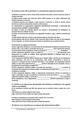 16. Esclarece quais são as premissas e a conclusão dos seguintes raciocínios:
a) Nenhum comunista é nazi e, assim sendo, nenhum comunista é racista, dado que todos os
racistas são nazis.
b) Alguns países árabes não merecem ajuda militar porque só os países defensores dos
direitos humanos a merecem.
c) Nenhuma pessoa que respeite a vida humana é terrorista e, sendo os piratas aéreos
terroristas, nenhum pirata aéreo respeita a vida humana.
17. Reconstitui os argumentos seguintes identificando premissas e conclusão (há
uma premissa omitida e subentendida).
a) Poderá a teoria da evolução alguma vez explicar a profundidade da inteligência de
Einstein? Nem em milhões de anos.
b) Todos os seres humanos possuem uma dignidade inviolável. Logo, o aborto é moralmente
errado.
c) Toda a gente sabe que o Paulo é ateu porque todos os marxistas são ateus.
d) Este governo não vai ser reeleito. Tudo o que tem feito é fazer com que os ricos paguem
menos impostos, ao mesmo tempo que reduziu os benefícios que os pobres tinham.
18. Preenche os espaços em branco.
a) Num argumento dedutivo, se as premissas são consideradas verdadeiras (embora de facto
possam não o ser), então a conclusão tem de ser ____________. Num argumento indutivo,
se as premissas forem verdadeiras, então a conclusão é __________________ verdadeira.
b) Num argumento dedutivo, basta a análise da ___________________do argumento para
determinar se é válido ou inválido. Num argumento dedutivo, a validade exige que se
considere também o _____________.
c) Um argumento dedutivo válido é aquele que é sempre válido, mesmo que se introduzam
novas premissas. Por isso, se diz monotónico. Com efeito, mantendo-se a forma ou
estrutura, a inserção de novo conteúdo não altera a sua validade. Um argumento indutivo
válido, ou seja, forte, pode tornar-se ________ devido à alteração do seu conteúdo, isto é, à
descoberta de novos factos ou evidências.
d) Num argumento dedutivo válido, a verdade das premissas ___________ a verdade da
conclusão. Num argumento indutivo válido, a verdade das premissas torna _____________ a
verdade da conclusão.
e) Num argumento dedutivo válido, é logicamente inconsistente afirmar as premissas e
negar a conclusão, ou seja, se aceitamos as premissas, temos de aceitar a __________. Num
argumento indutivo válido, a conclusão é _____________________________ se as premissas
forem verdadeiras, mas é logicamente _________________ afirmar as premissas e negar a
conclusão.
19. Verifica se os argumentos apresentados são indutivos ou dedutivos e de seguida
avalia a sua validade.
a) As estatísticas revelam que 86% das pessoas que se vacinam contra a gripe não a con-
traem.
João vacinou-se contra a gripe há dois meses.
Logo, João ficará imune à gripe que agora atinge tanta gente.
b) Todas as pessoas que se vacinam contra a gripe não a contraem.
João vacinou-se contra a gripe há dois meses.
Logo, João ficará imune à gripe que agora atinge tanta gente.
20. Mostra se os raciocínios que se seguem são indutivamente válidos.
5 A professora: Isabel Ribeiro
 