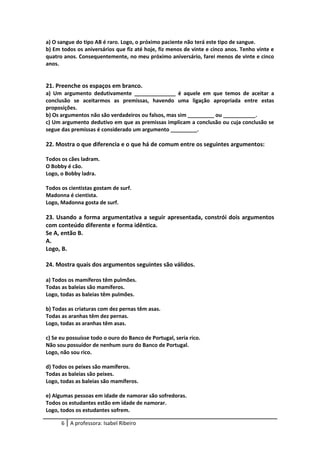 a) O sangue do tipo AB é raro. Logo, o próximo paciente não terá este tipo de sangue.
b) Em todos os aniversários que fiz até hoje, fiz menos de vinte e cinco anos. Tenho vinte e
quatro anos. Consequentemente, no meu próximo aniversário, farei menos de vinte e cinco
anos.
21. Preenche os espaços em branco.
a) Um argumento dedutivamente ______________ é aquele em que temos de aceitar a
conclusão se aceitarmos as premissas, havendo uma ligação apropriada entre estas
proposições.
b) Os argumentos não são verdadeiros ou falsos, mas sim _________ ou ___________.
c) Um argumento dedutivo em que as premissas implicam a conclusão ou cuja conclusão se
segue das premissas é considerado um argumento _________.
22. Mostra o que diferencia e o que há de comum entre os seguintes argumentos:
Todos os cães ladram.
O Bobby é cão.
Logo, o Bobby ladra.
Todos os cientistas gostam de surf.
Madonna é cientista.
Logo, Madonna gosta de surf.
23. Usando a forma argumentativa a seguir apresentada, constrói dois argumentos
com conteúdo diferente e forma idêntica.
Se A, então B.
A.
Logo, B.
24. Mostra quais dos argumentos seguintes são válidos.
a) Todos os mamíferos têm pulmões.
Todas as baleias são mamíferos.
Logo, todas as baleias têm pulmões.
b) Todas as criaturas com dez pernas têm asas.
Todas as aranhas têm dez pernas.
Logo, todas as aranhas têm asas.
c) Se eu possuísse todo o ouro do Banco de Portugal, seria rico.
Não sou possuidor de nenhum ouro do Banco de Portugal.
Logo, não sou rico.
d) Todos os peixes são mamíferos.
Todas as baleias são peixes.
Logo, todas as baleias são mamíferos.
e) Algumas pessoas em idade de namorar são sofredoras.
Todos os estudantes estão em idade de namorar.
Logo, todos os estudantes sofrem.
6 A professora: Isabel Ribeiro
 