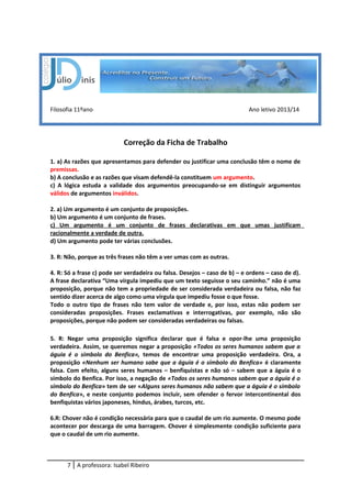 Filosofia 11ºano Ano letivo 2013/14
Correção da Ficha de Trabalho
1. a) As razões que apresentamos para defender ou justificar uma conclusão têm o nome de
premissas.
b) A conclusão e as razões que visam defendê-la constituem um argumento.
c) A lógica estuda a validade dos argumentos preocupando-se em distinguir argumentos
válidos de argumentos inválidos.
2. a) Um argumento é um conjunto de proposições.
b) Um argumento é um conjunto de frases.
c) Um argumento é um conjunto de frases declarativas em que umas justificam
racionalmente a verdade de outra.
d) Um argumento pode ter várias conclusões.
3. R: Não, porque as três frases não têm a ver umas com as outras.
4. R: Só a frase c) pode ser verdadeira ou falsa. Desejos – caso de b) – e ordens – caso de d).
A frase declarativa “Uma vírgula impediu que um texto seguisse o seu caminho.” não é uma
proposição, porque não tem a propriedade de ser considerada verdadeira ou falsa, não faz
sentido dizer acerca de algo como uma vírgula que impediu fosse o que fosse.
Todo o outro tipo de frases não tem valor de verdade e, por isso, estas não podem ser
consideradas proposições. Frases exclamativas e interrogativas, por exemplo, não são
proposições, porque não podem ser consideradas verdadeiras ou falsas.
5. R: Negar uma proposição significa declarar que é falsa e opor-lhe uma proposição
verdadeira. Assim, se queremos negar a proposição «Todos os seres humanos sabem que a
águia é o símbolo do Benfica», temos de encontrar uma proposição verdadeira. Ora, a
proposição «Nenhum ser humano sabe que a águia é o símbolo do Benfica» é claramente
falsa. Com efeito, alguns seres humanos – benfiquistas e não só – sabem que a águia é o
símbolo do Benfica. Por isso, a negação de «Todos os seres humanos sabem que a águia é o
símbolo do Benfica» tem de ser «Alguns seres humanos não sabem que a águia é o símbolo
do Benfica», e neste conjunto podemos incluir, sem ofender o fervor intercontinental dos
benfiquistas vários japoneses, hindus, árabes, turcos, etc.
6.R: Chover não é condição necessária para que o caudal de um rio aumente. O mesmo pode
acontecer por descarga de uma barragem. Chover é simplesmente condição suficiente para
que o caudal de um rio aumente.
7 A professora: Isabel Ribeiro
 