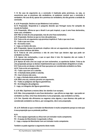 7. R: No caso do argumento a), a conclusão é implicada pelas premissas, ou seja, se
assumirmos que as premissas são verdadeiras, só podemos concluir que a conclusão é
verdadeira. No caso de b), apesar de a premissa ser verdadeira, ela não garante a verdade da
conclusão.
8. a) R: Proposição. Declara-se que Madonna é má cantora.
b) R: Proposição. Responde-se à pergunta dizendo que Portugal nunca foi campeão do
mundo de futebol.
c) R: Proposição. Afirma-se que o Brasil é um país tropical, o que é uma frase declarativa,
neste caso, verdadeira.
d) R: Não se trata de uma proposição, mas de uma frase exclamativa.
e) R: Proposição. Declara-se que os ricos são poderosos.
f) R: Trata-se de um argumento cuja premissa implícita é: Tudo o que voa é ave.
P1 – Tudo o que voa é ave.
P2 – Os insetos voam.
C – Logo, os insetos são aves.
g) R: Proposição. Apesar da partícula «implica» não ser um argumento, diz-se simplesmente
que as coisas artísticas são belas.
h) R: Trata-se de uma promessa e não de uma frase que declare algo que pode ser
verdadeiro ou falso.
i) R: Apesar das exclamações, o que se quer dizer é isto: Os impostos são um roubo. É
portanto uma proposição.
j) R: Apesar de mais uma vez surgir um tom exclamativo, as aparências iludem. Trata-se de
uma proposição porque se declara implicitamente que a escolaridade obrigatória é errada.
l) R: Trata-se de um desejo e não de frase que possa ser considerada verdadeira ou falsa.
m) R: Trata-se de um argumento.
P1 – Tudo o que tem cor é colorido.
P2 – A fachada deste prédio é colorida.
P3 – Azul e branco são cores.
C – Logo, a fachada deste prédio é colorida.
n) R: Mais uma vez, estamos perante um argumento.
P1 – Todos os polígonos são figuras geométricas.
P2 – Os triângulos são polígonos.
C – Logo, os triângulos são figuras geométricas.
9. a) R: Não. Exprimem a mesma ideia: Ser alemão é ser europeu.
b) R: Não. Uma proposição é uma frase declarativa – que afirma ou nega algo – que pode ser
verdadeira ou falsa. Uma frase declarativa é uma proposição, seja verdadeira ou falsa.
c) R: Sim. Quando não afirmamos ou negamos coisa alguma, o que dizemos não pode ser
considerado verdadeiro ou falso e, por conseguinte, não é uma proposição.
10. a) R: Defende-se que o treinador do Manchester é muito competente porque se nota que
é essa proposição que se pretende justificar.
b) R:
P1 – Uma equipa organizada ou eficaz tem um treinador muito competente.
P2 – A equipa do Manchester é organizada e eficaz.
C – Logo, a equipa do Manchester tem um treinador muito competente.
Também se pode organizar o argumento deste modo:
8 A professora: Isabel Ribeiro
 